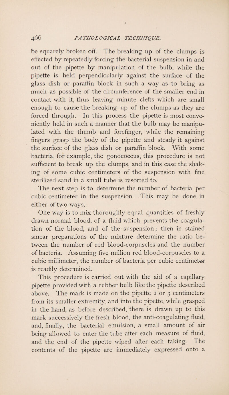be squarely broken off. The breaking up of the clumps is effected by repeatedly forcing the bacterial suspension in and out of the pipette by manipulation of the bulb, while the pipette is held perpendicularly against the surface of the glass dish or paraffin block in such a way as to bring as much as possible of the circumference of the smaller end in contact with it, thus leaving minute clefts which are small enough to cause the breaking up of the clumps as they are forced through. In this process the pipette is most conve¬ niently held in such a manner that the bulb may be manipu¬ lated with the thumb and forefinger, while the remaining fingers grasp the body of the pipette and steady it against the surface of the glass dish or paraffin block. With some bacteria, for example, the gonococcus, this procedure is not sufficient to break up the clumps, and in this case the shak¬ ing of some cubic centimeters of the suspension with fine sterilized sand in a small tube is resorted to. The next step is to determine the number of bacteria per cubic centimeter in the suspension. This may be done in either of two ways. One way is to mix thoroughly equal quantities of freshly drawn normal blood, of a fluid which prevents the coagula¬ tion of the blood, and of the suspension; then in stained smear preparations of the mixture determine the ratio be¬ tween the number of red blood-corpuscles and the number of bacteria. Assuming five million red blood-corpuscles to a cubic millimeter, the number of bacteria per cubic centimeter is readily determined. This procedure is carried out with the aid of a capillary pipette provided with a rubber bulb like the pipette described above. The mark is made on the pipette 2 or 3 centimeters from its smaller extremity, and into the pipette, while grasped in the hand, as before described, there is drawn up to this mark successively the fresh blood, the anti-coagulating fluid, and, finally, the bacterial emulsion, a small amount of air being allowed to enter the tube after each measure of fluid, and the end of the pipette wiped after each taking. The contents of the pipette are immediately expressed onto a