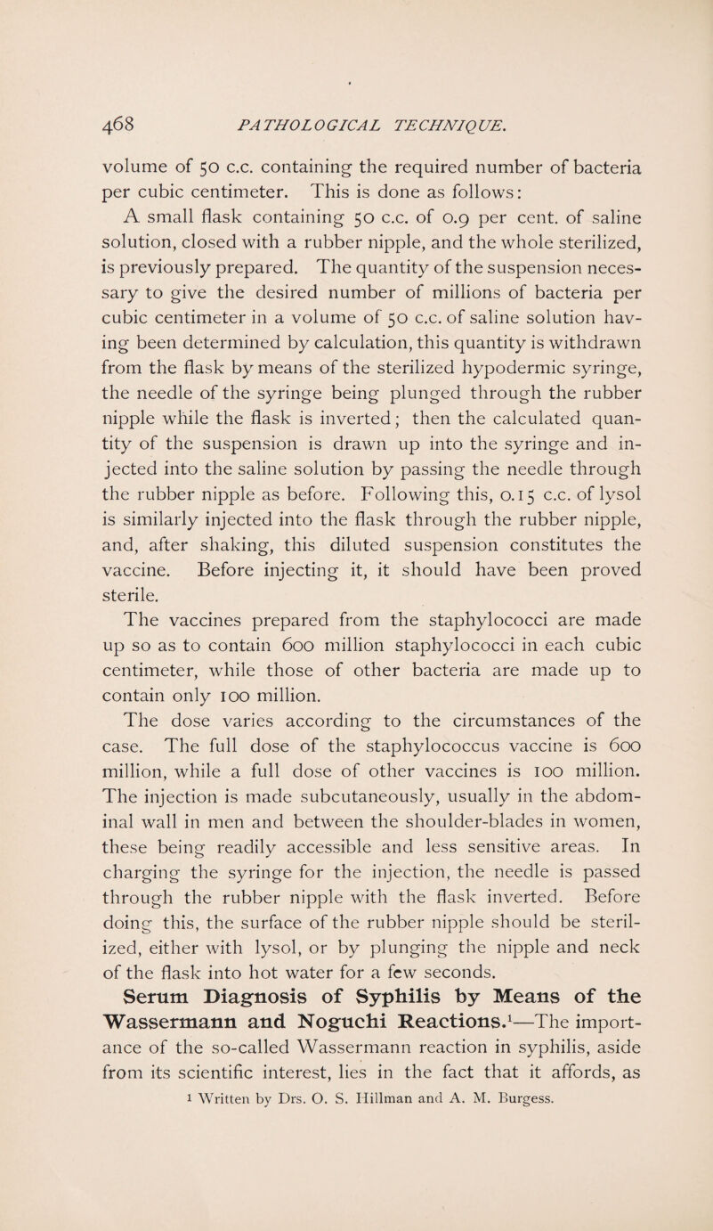 volume of 50 c.c. containing the required number of bacteria per cubic centimeter. This is done as follows: A small flask containing 50 c.c. of 0.9 per cent, of saline solution, closed with a rubber nipple, and the whole sterilized, is previously prepared. The quantity of the suspension neces¬ sary to give the desired number of millions of bacteria per cubic centimeter in a volume of 50 c.c. of saline solution hav¬ ing been determined by calculation, this quantity is withdrawn from the flask by means of the sterilized hypodermic syringe, the needle of the syringe being plunged through the rubber nipple while the flask is inverted; then the calculated quan¬ tity of the suspension is drawn up into the syringe and in¬ jected into the saline solution by passing the needle through the rubber nipple as before. Following this, 0.15 c.c. of lysol is similarly injected into the flask through the rubber nipple, and, after shaking, this diluted suspension constitutes the vaccine. Before injecting it, it should have been proved sterile. The vaccines prepared from the staphylococci are made up so as to contain 600 million staphylococci in each cubic centimeter, while those of other bacteria are made up to contain only 100 million. The dose varies according to the circumstances of the case. The full dose of the staphylococcus vaccine is 600 million, while a full dose of other vaccines is 100 million. The injection is made subcutaneously, usually in the abdom¬ inal wall in men and between the shoulder-blades in women, these being readily accessible and less sensitive areas. In charging the syringe for the injection, the needle is passed through the rubber nipple with the flask inverted. Before doing this, the surface of the rubber nipple should be steril¬ ized, either with lysol, or by plunging the nipple and neck of the flask into hot water for a few seconds. Serum Diagnosis of Syphilis by Means of the Wassermann and Noguchi Reactions.1—The import¬ ance of the so-called Wassermann reaction in syphilis, aside from its scientific interest, lies in the fact that it affords, as 1 Written by Drs. O. S. Hillman and A. M. Burgess.