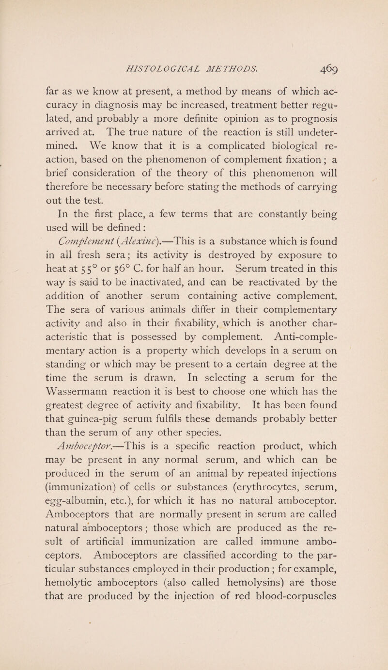 far as we know at present, a method by means of which ac¬ curacy in diagnosis may be increased, treatment better regu¬ lated, and probably a more definite opinion as to prognosis arrived at. The true nature of the reaction is still undeter¬ mined. We know that it is a complicated biological re¬ action, based on the phenomenon of complement fixation; a brief consideration of the theory of this phenomenon will therefore be necessary before stating the methods of carrying out the test. In the first place, a few terms that are constantly being used will be defined: Complement (Alexine).—This is a substance which is found in all fresh sera; its activity is destroyed by exposure to heat at 550 or 56° C. for half an hour. Serum treated in this way is said to be inactivated, and can be reactivated by the addition of another serum containing active complement. The sera of various animals differ in their complementary activity and also in their fixability, which is another char¬ acteristic that is possessed by complement. Anti-comple¬ mentary action is a property which develops in a serum on standing or which may be present to a certain degree at the time the serum is drawn. In selecting a serum for the Wassermann reaction it is best to choose one which has the greatest degree of activity and fixability. It has been found that guinea-pig serum fulfils these demands probably better than the serum of any other species. Amboceptor.—This is a specific reaction product, which may be present in any normal serum, and which can be produced in the serum of an animal by repeated injections (immunization) of cells or substances (erythrocytes, serum, egg-albumin, etc.), for which it has no natural amboceptor. Amboceptors that are normally present in serum are called natural amboceptors; those which are produced as the re¬ sult of artificial immunization are called immune ambo¬ ceptors. Amboceptors are classified according to the par¬ ticular substances employed in their production ; for example, hemolytic amboceptors (also called hemolysins) are those that are produced by the injection of red blood-corpuscles