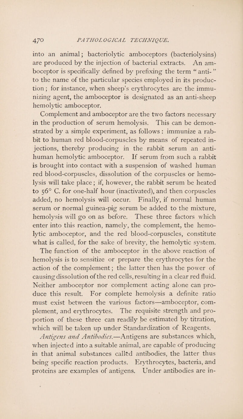 into an animal; bacteriolytic amboceptors (bacteriolysins) are produced by the injection of bacterial extracts. An am¬ boceptor is specifically defined by prefixing the term “ anti- ” to the name of the particular species employed in its produc¬ tion ; for instance, when sheep’s erythrocytes are the immu¬ nizing agent, the amboceptor is designated as an anti-sheep hemolytic amboceptor. Complement and amboceptor are the two factors necessary in the production of serum hemolysis. This can be demon¬ strated by a simple experiment, as follows : immunize a rab¬ bit to human red blood-corpuscles by means of repeated in¬ jections, thereby producing in the rabbit serum an anti¬ human hemolytic amboceptor. If serum from such a rabbit is brought into contact with a suspension of washed human red blood-corpuscles, dissolution of the corpuscles or hemo¬ lysis will take place; if, however, the rabbit serum be heated to 56° C. for one-half hour (inactivated), and then corpuscles added, no hemolysis will occur. Finally, if normal human serum or normal guinea-pig serum be added to the mixture, hemolysis will go on as before. These three factors which enter into this reaction, namely, the complement, the hemo¬ lytic amboceptor, and the red blood-corpuscles, constitute what is called, for the sake of brevity, the hemolytic system. The function of the amboceptor in the above reaction of hemolysis is to sensitize or prepare the erythrocytes for the action of the complement; the latter then has the power of causing dissolution of the red cells, resulting in a clear red fluid. Neither amboceptor nor complement acting alone can pro¬ duce this result. For complete hemolysis a definite ratio must exist between the various factors—amboceptor, com¬ plement, and erythrocytes. The requisite strength and pro¬ portion of these three can readily be estimated by titration, which will be taken up under Standardization of Reagents. Antigens and Antibodies.—Antigens are substances which, when injected into a suitable animal, are capable of producing in that animal substances called antibodies, the latter thus being specific reaction products. Erythrocytes, bacteria, and proteins are examples of antigens. Under antibodies are in-