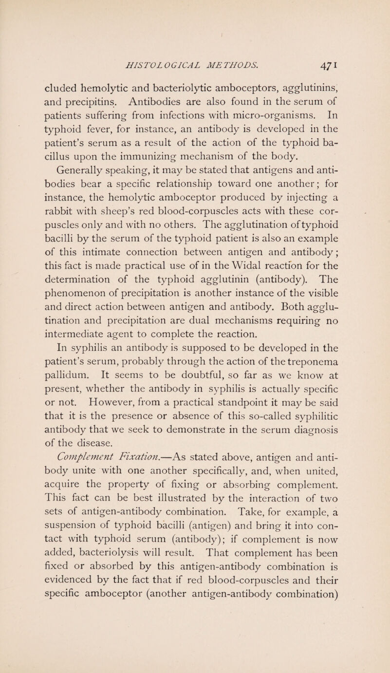 HISTOLOGICAL METHODS. 471 eluded hemolytic and bacteriolytic amboceptors, agglutinins, and precipitins. Antibodies are also found in the serum of patients suffering from infections with micro-organisms. In typhoid fever, for instance, an antibody is developed in the patient’s serum as a result of the action of the typhoid ba¬ cillus upon the immunizing mechanism of the body. Generally speaking, it may be stated that antigens and anti¬ bodies bear a specific relationship toward one another; for instance, the hemolytic amboceptor produced by injecting a rabbit with sheep’s red blood-corpuscles acts with these cor¬ puscles only and with no others. The agglutination of typhoid bacilli by the serum of the typhoid patient is also an example of this intimate connection between antigen and antibody; this fact is made practical use of in the Widal reaction for the determination of the typhoid agglutinin (antibody). The phenomenon of precipitation is another instance of the visible and direct action between antigen and antibody. Both agglu¬ tination and precipitation are dual mechanisms requiring no intermediate agent to complete the reaction. In syphilis an antibody is supposed to be developed in the patient’s serum, probably through the action of the treponema pallidum. It seems to be doubtful, so far as we know at present, whether the antibody in syphilis is actually specific or not. However, from a practical standpoint it may be said that it is the presence or absence of this so-called syphilitic antibody that we seek to demonstrate in the serum diagnosis of the disease. Complement Fixation.—As stated above, antigen and anti¬ body unite with one another specifically, and, when united, acquire the property of fixing or absorbing complement. This fact can be best illustrated by the interaction of two sets of antigen-antibody combination. Take, for example, a suspension of typhoid bacilli (antigen) and bring it into con¬ tact with typhoid serum (antibody); if complement is now added, bacteriolysis will result. That complement has been fixed or absorbed by this antigen-antibody combination is evidenced by the fact that if red blood-corpuscles and their specific amboceptor (another antigen-antibody combination)