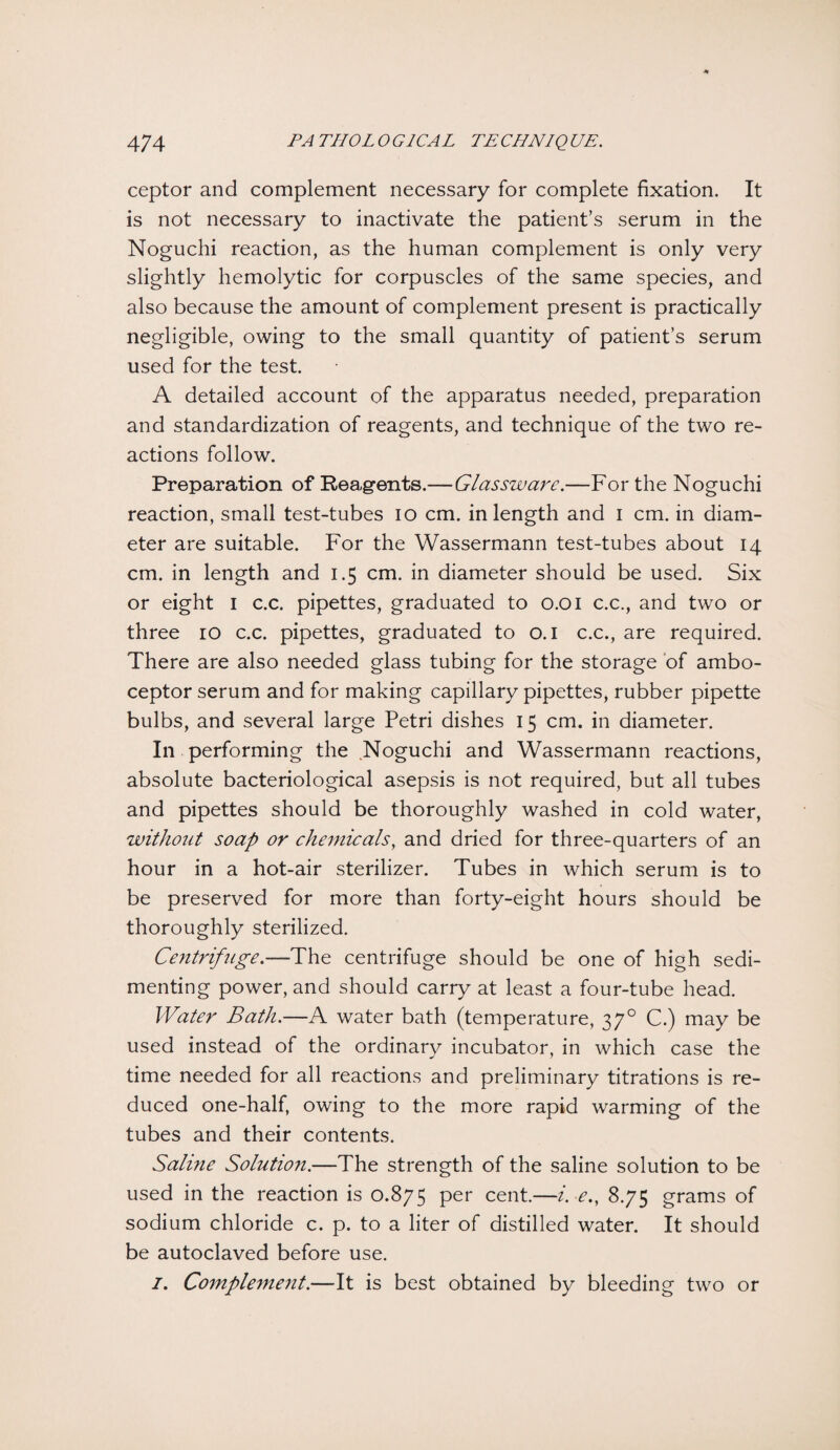 ceptor and complement necessary for complete fixation. It is not necessary to inactivate the patient’s serum in the Noguchi reaction, as the human complement is only very slightly hemolytic for corpuscles of the same species, and also because the amount of complement present is practically negligible, owing to the small quantity of patient’s serum used for the test. A detailed account of the apparatus needed, preparation and standardization of reagents, and technique of the two re¬ actions follow. Preparation of Reagents.— Glassware.—For the Noguchi reaction, small test-tubes io cm. in length and I cm. in diam¬ eter are suitable. For the Wassermann test-tubes about 14 cm. in length and 1.5 cm. in diameter should be used. Six or eight 1 c.c. pipettes, graduated to 0.01 c.c., and two or three 10 c.c. pipettes, graduated to 0.1 c.c., are required. There are also needed glass tubing for the storage of ambo¬ ceptor serum and for making capillary pipettes, rubber pipette bulbs, and several large Petri dishes 15 cm. in diameter. In performing the Noguchi and Wassermann reactions, absolute bacteriological asepsis is not required, but all tubes and pipettes should be thoroughly washed in cold water, without soap or chemicals, and dried for three-quarters of an hour in a hot-air sterilizer. Tubes in which serum is to be preserved for more than forty-eight hours should be thoroughly sterilized. Centrifuge.—The centrifuge should be one of high sedi¬ menting power, and should carry at least a four-tube head. Water Bath.—A water bath (temperature, 370 C.) may be used instead of the ordinary incubator, in which case the time needed for all reactions and preliminary titrations is re¬ duced one-half, owing to the more rapid warming of the tubes and their contents. Saline Solution.—The strength of the saline solution to be used in the reaction is 0.875 per cent.—i. e., 8.75 grams of sodium chloride c. p. to a liter of distilled water. It should be autoclaved before use. I. Complement.—It is best obtained by bleeding two or