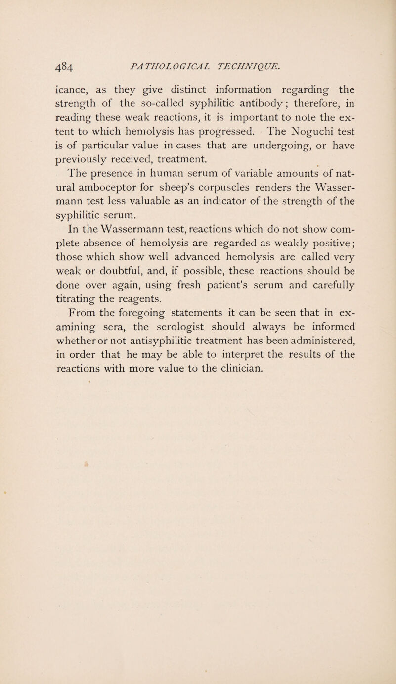 icance, as they give distinct information regarding the strength of the so-called syphilitic antibody; therefore, in reading these weak reactions, it is important to note the ex¬ tent to which hemolysis has progressed. The Noguchi test is of particular value in cases that are undergoing, or have previously received, treatment. The presence in human serum of variable amounts of nat¬ ural amboceptor for sheep’s corpuscles renders the Wasser- mann test less valuable as an indicator of the strength of the syphilitic serum. In the Wassermann test, reactions which do not show com¬ plete absence of hemolysis are regarded as weakly positive; those which show well advanced hemolysis are called very weak or doubtful, and, if possible, these reactions should be done over again, using fresh patient’s serum and carefully titrating the reagents. From the foregoing statements it can be seen that in ex¬ amining sera, the serologist should always be informed whether or not antisyphilitic treatment has been administered, in order that he may be able to interpret the results of the reactions with more value to the clinician.