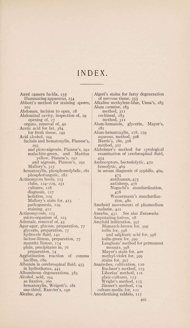 INDEX. Abbe camera lucida, 235 illuminating apparatus, 234 Abbott’s method for staining spores, 102 Abdomen, incision to open, 28 Abdominal cavity, inspection of, 29 opening of, 27 organs, removal of, 40 Acetic acid for fat, 384 for fresh tissue, 249 Acid alcohol, 294 fuchsin and hematoxylin, Pianese’s, 293. and picro-nigrosin, Pianese’s, 292 malachite-green, and Martius yellow, Pianese’s, 292 and nigrosin, Pianese’s, 292 Mallory’s, 325 hematoxylin, phosphomolybdic, 281 phosphotungstic, 282 Actinomyces bovis, 223 clubs, 224-229, 231 cultures, 228 diagnosis, 227 isolation, 229 Mallory’s stain for, 413 pathogenesis, 229 staining, 412 Actinomycosis, 223 micro-organism of, 223 Adrenals, removal of, 45 Agar-agar, glucose, preparation, 77 glycerin, preparation, 77 hydrocele fluid, 142 lactose-litmus, preparation, 77 mannite litmus, 174 plain, precipitates in, 76 preparation, 74 Agglutination reaction of comma bacillus, 189 Albumin in cerebrospinal fluid, 453 in hydrothorax, 445 Albuminous degenerations, 383 Alcohol, acid, 294 as fixative, 260 hematoxylin, Weigert’s, 281 one-third, Ranvier’s, 250 Alexine, 469 Algeri’s stains for fatty degeneration of nervous tissue, 355 Alkaline methylene-blue, Unna’s, 285 Alum carmine, 283 method, 311 cochineal, 283 method, 311 Alum-hematein, glycerin, Mayer’s, 281 Alum-hematoxylin, 278, 279 aqueous, method, 308 Harris’s, 280, 308 method, 307 Alzheimer’s method for cytological examination of cerebrospinal fluid, 454 Amboceptors, bacteriolytic, 470 hemolytic, 469 in serum diagnosis of syphilis, 469, 475 antihuman, 475 antisheep, 476 Noguchi’s standardization, 478 Wassermann’s standardiza¬ tion, 480 Ameboid movements of plasmodium malariae, 421 Amoeba, 432. See also Entamoeba. Amputating-knives, 18 Amyloid infiltration, 397 Bismarck-brown for, 399 iodin for, 398 and sulphuric acid for, 398 iodin-green for, 399 Langhans’ method for permanent mounts, 398 Mayer’s stain for, 400 methyl-violet for, 399 stains for, 397 Anaerobes, cultivation, 120 Buchner’s method, 123 Liborius’ method, 121 plate-cultures, 123 Wright’s method, 125 Zinsser’s method, 124 culture-media for, 121 Anesthetizing rabbits, 117
