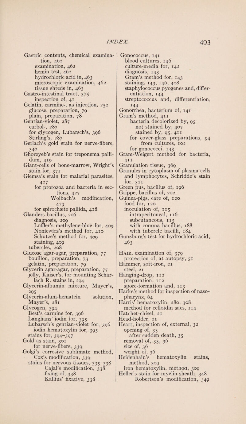 Gastric contents, chemical examina¬ tion, 462 examination, 462 hemin test, 462 hydrochloric acid in, 463 microscopic examination, 462 tissue shreds in, 463 Gastro-intestinal tract, 375 inspection of, 41 Gelatin, carmine-, as injection, 252 glucose, preparation, 79 plain, preparation, 78 Gentian-violet, 287 carbol-, 287 for glycogen, Lubarsch’s, 396 Stirling’s, 287 Gerlach’s gold stain for nerve-fibers, 340 Ghoreyeb’s stain for treponema palli¬ dum, 419 Giant-cells of bone-marrow, Wright’s stain for, 371 Giemsa’s stain for malarial parasites, 427 for protozoa and bacteria in sec¬ tions, 427 Wolbach’s modification, 429 for spirochaete pallida, 418 Glanders bacillus, 206 diagnosis, 209 Loffier’s methylene-blue for, 409 Noniewicz’s method for, 410 Schiitze’s method for, 409 staining, 409 tubercles, 208 Glucose agar-agar, preparation, 77 bouillon, preparation, 73 gelatin, preparation, 79 Glycerin agar-agar, preparation, 77 jelly, Kaiser’s, for mounting Schar- lach R. stains in, 294 Glycerin-albumin mixture, Mayer’s, 295 Glycerin-alum-hematein solution, Mayer’s, 281 Glycogen, 394 Best’s carmine for, 396 Langhans’ iodin for, 395 Lubarsch’s gentian-violet for, 396 iodin hematoxylin for, 395 stains for, 394-397 Gold as stain, 301 for nerve-fibers, 339 Golgi’s corrosive sublimate method, Cox’s modification, 339 stains for nervous tissues, 335-338 Cajal’s modification, 338 fixing of, 338 Kallius’ fixative, 338 I Gonococcus, 141 blood cultures, 146 culture-media for, 142 diagnosis, 143 Gram’s method for, 143 staining, 143, 146, 408 staphylococcus pyogenes and, differ¬ entiation, 144 streptococcus and, differentiation, 144 Gonorrhea, bacterium of, 141 Gram’s method, 411 bacteria decolorized by, 95 not stained by, 407 stained by, 95, 411 for cover-glass preparations, 94 from cultures, 102 for gonococci, 143 Gram-Weigert method for bacteria, 411 Granulation tissue, 369 Granules in cytoplasm of plasma cells and lymphocytes, Schridde’s stain for, 321 Green pus, bacillus of, 196 Grippe, bacillus of, 202 Guinea-pigs, care of, 120 food for, 120 inoculation of, 115 intraperitoneal, 116 subcutaneous, 115 with comma bacillus, 188 with tubercle bacilli, 184 Giinzburg’s test for hydrochloric acid, 463 Hair, examination of, 379 protection of, at autopsy, 51 Hammer, soft-iron, 21 steel, 21 Hanging-drop, 112 preparation, 112 spore-formation and, 113 Harke’s method for inspection of naso¬ pharynx, 64 Harris’ hematoxylin, 280, 308 method for celloidin sacs, 114 Hatchet-chisel, 21 Head-holder, 21 Heart, inspection of, external, 32 opening of, 33 after sudden death, 35 removal of, 33, 36 size of, 36 weight of, 36 Heidenhain’s hematoxylin stains, method, 309 iron hematoxylin, method, 309 Heller’s stain for myelin-sheath, 348 Robertson’s modification, 349