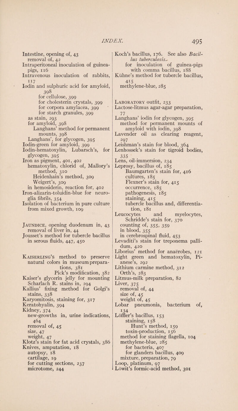 Intestine, opening of, 43 removal of, 42 Intraperitoneal inoculation of guinea- pigs, 116 Intravenous inoculation of rabbits, 117 Iodin and sulphuric acid for amyloid, 398 for cellulose, 399 for cholesterin crystals, 399 for corpora amylacea, 399 for starch granules, 399 as stain, 293 for amyloid, 398 Langhans’ method for permanent mounts, 398 Langhans’, for glycogen, 395 Iodin-green for amyloid, 399 Iodin-hematoxylin, Lubarsch’s, for glycogen, 395 Iron as pigment, 401, 402 hematoxylin, chlorid of, Mallory’s method, 310 Heidenhain’s method, 309 Weigert’s, 309 in hemosiderin, reaction for, 402 Iron-alizarin-toluidin-blue for neuro¬ glia fibrils, 354 Isolation of bacterium in pure culture from mixed growth, 109 Jaundice, opening duodenum in, 43 removal of liver in, 44 Jousset’s method for tubercle bacillus in serous fluids, 447, 450 Kaiserling’s method to preserve natural colors in museum prepara¬ tions, 381 Pick’s modification, 382 Kaiser’s glycerin jelly for mounting Scharlach R. stains in, 294 Kallius’ fixing method for Golgi’s stains, 338 Karyomitosis, staining for, 317 Keratohyalin, 394 Kidney, 374 new-growths in, urine indications, 464 removal of, 45 size, 47 weight, 47 Klotz’s stain for fat acid crystals, 386 Knives, amputation, 18 autopsy, 18 cartilage, 19 for cutting sections, 237 microtome, 244 Koch’s bacillus, 176. See also Bacil¬ lus tuberculosis .. for inoculation of guinea-pigs with comma bacillus, 188 Kiihne’s method for tubercle bacillus, 4i5 methylene-blue, 285 Laboratory outfit, 233 Lactose-litmus agar-agar preparation, 77 Langhans’ iodin for glycogen, 395 method for permanent mounts of amyloid with iodin, 398 Lavender oil as clearing reagent, 297 Leishman’s stain for blood, 364 Lenhossek’s stain for tigroid bodies, 335 Lens, oil-immersion, 234 Leprosy, bacillus of, 185 Baumgarten’s stain for, 416 cultures, 185 Flexner’s stain for, 415 occurrence, 185 pathogenesis, 185 staining, 415 tubercle bacillus and, differentia¬ tion, 181 Leucocytes and myelocytes, Schridde’s stain for, 370 counting of, 355, 359 in blood, 355 in cerebrospinal fluid, 453 Levaditi’s stain for treponema palli¬ dum, 420 Liborius’ method for anaerobes, 121 Light green and hematoxylin, Pi- anese’s, 292 Lithium carmine method, 312 Orth’s, 283 Litmus-milk preparation, 82 Liver, 375 removal of, 44 size of, 45 weight of, 45 Lobar pneumonia, bacterium of, i34 Loffler’s bacillus, 153 staining, 158 Hunt’s method, 159 toxin-production, 156 method for staining flagella, 104 methylene-blue, 285 for bacteria, 407 for glanders bacillus, 409 mixture, preparation, 79 Loop, platinum, 97 Lowit’s formic-acid method, 301