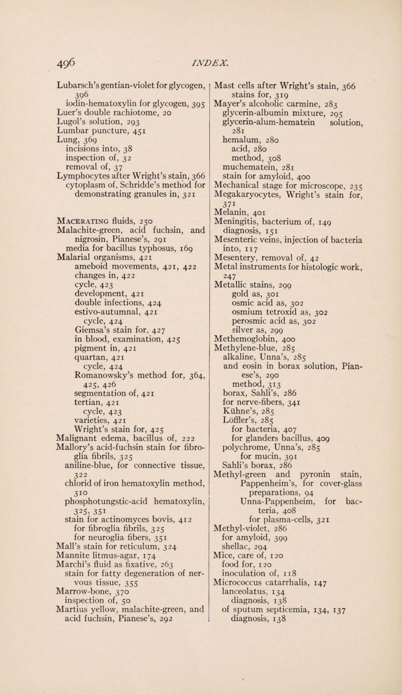Lubarsch’s gentian-violet for glycogen, 396 iodin-hematoxylin for glycogen, 395 Luer’s double rachiotome, 20 Lugol’s solution, 293 Lumbar puncture, 451 Lung, 369 incisions into, 38 inspection of, 32 removal of, 37 Lymphocytes after Wright’s stain, 366 cytoplasm of, Schridde’s method for demonstrating granules in, 321 Macerating fluids, 250 Malachite-green, acid fuchsin, and nigrosin, Pianese’s, 291 media for bacillus typhosus, 169 Malarial organisms, 421 ameboid movements, 421, 422 changes in, 422 cycle, 423 development, 421 double infections, 424 estivo-autumnal, 421 cycle, 424 Giemsa’s stain for, 427 in blood, examination, 425 pigment in, 421 quartan, 421 cycle, 424 Romanowsky’s method for, 364, 425, 426 segmentation of, 421 tertian, 421 cycle, 423 varieties, 421 Wright’s stain for, 425 Malignant edema, bacillus of, 222 Mallory’s acid-fuchsin stain for fibro- glia fibrils, 325 aniline-blue, for connective tissue, 322 chlorid of iron hematoxylin method, 310 phosphotungstic-acid hematoxylin, 325, 35i stain for actinomyces bovis, 412 for fibroglia fibrils, 325 for neuroglia fibers, 351 Mall’s stain for reticulum, 324 Mannite litmus-agar, 174 Marchi’s fluid as fixative, 263 stain for fatty degeneration of ner¬ vous tissue, 355 Marrow-bone, 370 inspection of, 50 Martius yellow, malachite-green, and acid fuchsin, Pianese’s, 292 Mast cells after Wright’s stain, 366 stains for, 319 Mayer’s alcoholic carmine, 283 glycerin-albumin mixture, 295 glycerin-alum-hematein solution, 281 hemalum, 280 acid, 280 method, 308 muchematein, 281 stain for amyloid, 400 Mechanical stage for microscope, 235 Megakaryocytes, Wright’s stain for, 37i _ Melanin, 401 Meningitis, bacterium of, 149 diagnosis, 151 Mesenteric veins, injection of bacteria into, 117 Mesentery, removal of, 42 Metal instruments for histologic work, 247 Metallic stains, 299 gold as, 301 osmic acid as, 302 osmium tetroxid as, 302 perosmic acid as, 302 silver as, 299 Methemoglobin, 400 Methylene-blue, 285 alkaline, Unna’s, 285 and eosin in borax solution, Pian¬ ese’s, 290 method, 313 borax, Sahli’s, 286 for nerve-fibers, 341 Kiihne’s, 285 Loffler’s, 285 for bacteria, 407 for glanders bacillus, 409 polychrome, Unna’s, 285 for mucin, 391 Sahli’s borax, 286 Methyl-green and pyronin stain, Pappenheim’s, for cover-glass preparations, 94 Unna-Pappenheim, for bac¬ teria, 408 for plasma-cells, 321 Methyl-violet, 286 for amyloid, 399 shellac, 294 Mice, care of, 120 food for, 120 inoculation of, 118 Micrococcus catarrhalis, 147 lanceolatus, 134 diagnosis, 138 of sputum septicemia, 134, 137 diagnosis, 138