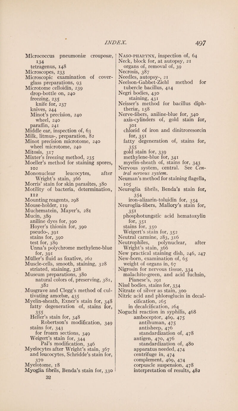 Micrococcus pneumoniae crouposae, 134 tetragenus, 148 Microscopes, 233 Microscopic examination of cover- glass preparations, 93 Microtome celloidin, 239 drop-bottle on, 240 freezing, 235 knife for, 237 knives, 244 Minot’s precision, 240 wheel, 240 paraffin, 241 Middle ear, inspection of, 63 Milk, litmus-, preparation, 82 Minot precision microtome, 240 wheel microtome, 240 Mitosis, 317 Mixter’s freezing method, 235 Moeller’s method for staining spores, 102 Mononuclear leucocytes, after Wright’s stain, 366 Morris’ stain for skin parasites, 380 Motility of bacteria, determination, 112 Mounting reagents, 298 Mouse-holder, 119 Muchematein, Mayer’s, 281 Mucin, 389 aniline dyes for, 390 Hoyer’s thionin for, 390 pseudo-, 391 stains for, 390 test for, 389 Unna’s polychrome methylene-blue for, 391 Muller’s fluid as fixative, 262 Muscle-cells, smooth, staining, 328 striated, staining, 328 Museum preparations, 380 natural colors of, preserving, 381, 382 Musgrave and Clegg’s method of cul¬ tivating amoebae, 435 Myelin-sheath, Exner’s stain for, 348 fatty degeneration of, stains for, 355 Heller’s stain for, 348 Robertson’s modification, 349 stains for, 343 for frozen sections, 349 Weigert’s stain for, 344 Pal’s modification, 346 Myelocytes after Wright’s stain, 367 and leucocytes, Schridde’s stain for, 370 Myelotome, 18 Myoglia fibrils, Benda’s stain for, 330 32 Naso-phahynx, inspection of, 64 Neck, block for, at autopsy, 21 organs of, removal of, 39 Necrosis, 387 Needles, autopsy-, 21 Neelson-Gabbet-Ziehl method for tubercle bacillus, 414 Negri bodies, 430 staining, 431 Neisser’s method for bacillus diph- theriae, 158 Nerve-fibers, aniline-blue for, 340 axis-cylinders of, gold stain for, 301 chlorid of iron and dinitroresorcin for, 351 fatty degeneration of, stains for, 355 gold stain for, 339 methylene-blue for, 341 myelin-sheath of, stains for, 343 Nervous system, central. See Cen¬ tral nervous system. Neuman’s method for staining flagella, io5 Neuroglia fibrils, Benda’s stain for, 354 # iron-alizarin-toluidin for, 354 Neuroglia-fibers, Mallory’s stain for, 351 phosphotungstic acid hematoxylin for, 351 stains for, 350 Weigert’s stain for, 352 Neutral carmine, 283, 316 Neutrophiles, polynuclear, after Wright’s stain, 366 New practical staining dish, 246, 247 New-born, examination of, 65 weight of organs in, 67 Nigrosin for nervous tissue, 334 malachite-green, and acid fuchsin, Pianese’s, 291 Nissl bodies, stains for, 334 Nitrate of silver as stain, 300 Nitric acid and phloroglucin in decal¬ cification, 265 in decalcification, 264 Noguchi reaction in syphilis, 468 amboceptor, 469, 475 antihuman, 475 antisheep, 476 standardization of, 478 antigen, 470, 476 standardization of, 480 apparatus needed, 474 centrifuge in, 474 complement, 469, 474 corpuscle suspension, 478 interpretation of results, 482