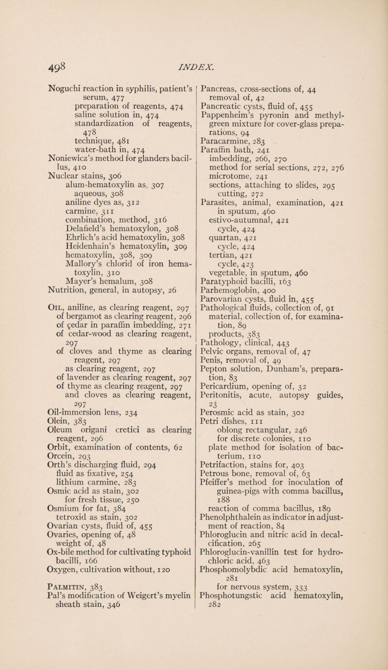 Noguchi reaction in syphilis, patient’s serum, 477 preparation of reagents, 474 saline solution in, 474 standardization of reagents, 478 technique, 481 water-bath in, 474 Noniewicz’s method for glanders bacil¬ lus, 410 Nuclear stains, 306 alum-hematoxylin as, 307 aqueous, 308 aniline dyes as, 312 carmine, 311 combination, method, 316 Delafield’s hematoxylon, 308 Ehrlich’s acid hematoxylin, 308 Heidenhain’s hematoxylin, 309 hematoxylin, 308, 309 Mallory’s chlorid of iron hema¬ toxylin, 310 Mayer’s hemalum, 308 Nutrition, general, in autopsy, 26 Oil, aniline, as clearing reagent, 297 of bergamot as clearing reagent, 296 of ^edar in paraffin imbedding, 271 of cedar-wood as clearing reagent, 297 of cloves and thyme as clearing reagent, 297 as clearing reagent, 297 of lavender as clearing reagent, 297 of thyme as clearing reagent, 297 and cloves as clearing reagent, 297 Oil-immersion lens, 234 Olein, 383 _ Oleum origani cretici as clearing reagent, 296 Orbit, examination of contents, 62 Orcein, 293 Orth’s discharging fluid, 294 fluid as fixative, 254 lithium carmine, 283 Osmic acid as stain, 302 for fresh tissue, 250 Osmium for fat, 384 tetroxid as stain, 302 Ovarian cysts, fluid of, 455 Ovaries, opening of, 48 weight of, 48 Ox-bile method for cultivating typhoid bacilli, 166 Oxygen, cultivation without, 120 Palmitin, 383 Pal’s modification of Weigert’s myelin sheath stain, 346 Pancreas, cross-sections of, 44 removal of, 42 Pancreatic cysts, fluid of, 455 Pappenheim’s pyronin and methyl- green mixture for cover-glass prepa¬ rations, 94 Paracarmine, 283 Paraffin bath, 241 imbedding, 266, 270 method for serial sections, 272, 276 microtome, 241 sections, attaching to slides, 295 cutting, 272 Parasites, animal, examination, 421 in sputum, 460 estivo-autumnal, 421 cycle, 424 quartan, 421 cycle, 424 tertian, 421 cycle, 423 vegetable, in sputum, 460 Paratyphoid bacilli, 163 Parhemoglobin, 400 Parovarian cysts, fluid in, 455 Pathological fluids, collection of, 91 material, collection of, for examina¬ tion, 89 products, 383 Pathology, clinical, 443 Pelvic organs, removal of, 47 Penis, removal of, 49 Pepton solution, Dunham’s, prepara¬ tion, 83 Pericardium, opening of, 32 Peritonitis, acute, autopsy guides, 23 Perosmic acid as stain, 302 Petri dishes, in oblong rectangular, 246 for discrete colonies, no plate method for isolation of bac¬ terium, no Petrifaction, stains for, 403 Petrous bone, removal of, 63 Pfeiffer’s method for inoculation of guinea-pigs with comma bacillus, 188 reaction of comma bacillus, 189 Phenolphthalein as indicator in adjust¬ ment of reaction, 84 Phloroglucin and nitric acid in decal¬ cification, 265 Phloroglucin-vanillin test for hydro¬ chloric acid, 463 Phosphomolybdic acid hematoxylin, 281 for nervous system, 333 Phosphotungstic acid hematoxylin, 282