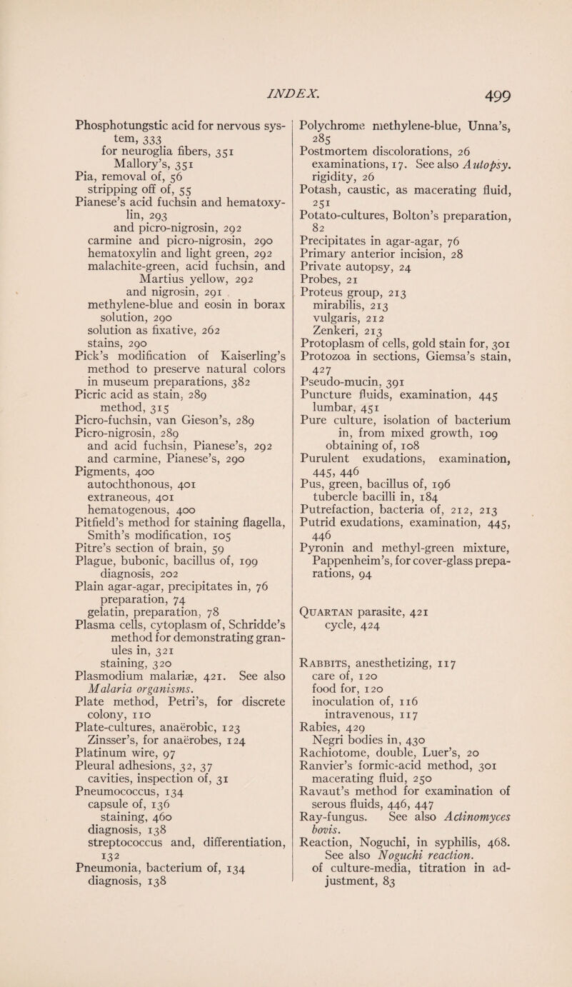 Phosphotungstic acid for nervous sys¬ tem, 333 for neuroglia fibers, 351 Mallory’s, 351 Pia, removal of, 56 stripping off of, 55 Pianese’s acid fuchsin and hematoxy¬ lin, 293 and picro-nigrosin, 292 carmine and picro-nigrosin, 290 hematoxylin and light green, 292 malachite-green, acid fuchsin, and Martius yellow, 292 and nigrosin, 291 methylene-blue and eosin in borax solution, 290 solution as fixative, 262 stains, 290 Pick’s modification of Kaiserling’s method to preserve natural colors in museum preparations, 382 Picric acid as stain, 289 method, 315 Picro-fuchsin, van Gieson’s, 289 Picro-nigrosin, 289 and acid fuchsin, Pianese’s, 292 and carmine, Pianese’s, 290 Pigments, 400 autochthonous, 401 extraneous, 401 hematogenous, 400 Pitfield’s method for staining flagella, Smith’s modification, 105 Pitre’s section of brain, 59 Plague, bubonic, bacillus of, 199 diagnosis, 202 Plain agar-agar, precipitates in, 76 preparation, 74 gelatin, preparation, 78 Plasma cells, cytoplasm of, Schridde’s method for demonstrating gran¬ ules in, 321 staining, 320 Plasmodium malariae, 421. See also Malaria organisms. Plate method, Petri’s, for discrete colony, no Plate-cultures, anaerobic, 123 Zinsser’s, for anaerobes, 124 Platinum wire, 97 Pleural adhesions, 32, 37 cavities, inspection of, 31 Pneumococcus, 134 capsule of, 136 staining, 460 diagnosis, 138 streptococcus and, differentiation, 132 Pneumonia, bacterium of, 134 diagnosis, 138 Polychrome methylene-blue, Unna’s, 285 Postmortem discolorations, 26 examinations, 17. See also Autopsy. rigidity, 26 Potash, caustic, as macerating fluid, 251 Potato-cultures, Bolton’s preparation, 82 Precipitates in agar-agar, 76 Primary anterior incision, 28 Private autopsy, 24 Probes, 21 Proteus group, 213 mirabilis, 213 vulgaris, 212 Zenkeri, 213 Protoplasm of cells, gold stain for, 301 Protozoa in sections, Giemsa’s stain, 427 Pseudo-mucin, 391 Puncture fluids, examination, 445 lumbar, 451 Pure culture, isolation of bacterium in, from mixed growth, 109 obtaining of, 108 Purulent exudations, examination, 445» 446 Pus, green, bacillus of, 196 tubercle bacilli in, 184 Putrefaction, bacteria of, 212, 213 Putrid exudations, examination, 445, 446 # Pyronin and methyl-green mixture, Pappenheim’s, for cover-glass prepa¬ rations, 94 Quartan parasite, 421 cycle, 424 Rabbits, anesthetizing, 117 care of, 120 food for, 120 inoculation of, 116 intravenous, 117 Rabies, 429 Negri bodies in, 430 Rachiotome, double, Luer’s, 20 Ranvier’s formic-acid method, 301 macerating fluid, 250 Ravaut’s method for examination of serous fluids, 446, 447 Ray-fungus. See also Actinomyces bovis. Reaction, Noguchi, in syphilis, 468. See also Noguchi reaction. of culture-media, titration in ad¬ justment, 83