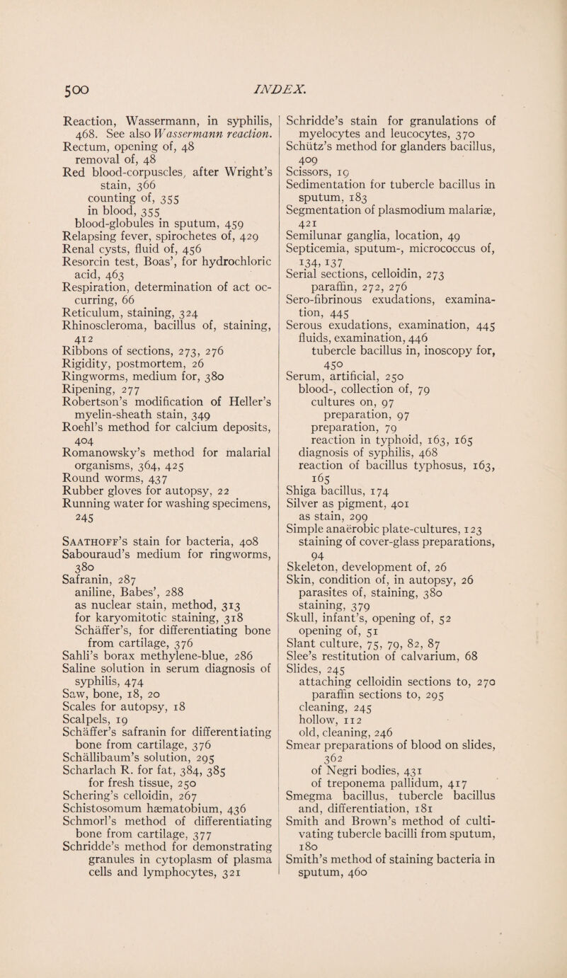Reaction, Wassermann, in syphilis, 468. See also Wassermann reaction. Rectum, opening of, 48 removal of, 48 Red blood-corpuscles, after Wright’s stain, 366 counting of, 355 in blood, 355 blood-globules in sputum, 459 Relapsing fever, spirochetes of, 429 Renal cysts, fluid of, 456 Resorcin test, Boas’, for hydrochloric acid, 463 Respiration, determination of act oc¬ curring, 66 Reticulum, staining, 324 Rhinoscleroma, bacillus of, staining, 412 Ribbons of sections, 273, 276 Rigidity, postmortem, 26 Ringworms, medium for, 380 Ripening, 277 Robertson’s modification of Heller’s myelin-sheath stain, 349 Roehl’s method for calcium deposits, 404 Romanowsky’s method for malarial organisms, 364, 425 Round worms, 437 Rubber gloves for autopsy, 22 Running water for washing specimens, 245 Saathoff’s stain for bacteria, 408 Sabouraud’s medium for ringworms, 380 _ Safranin, 287 aniline, Babes’, 288 as nuclear stain, method, 313 for karyomitotic staining, 318 Schaffer’s, for differentiating bone from cartilage, 376 Sahli’s borax methylene-blue, 286 Saline solution in serum diagnosis of syphilis, 474 Saw, bone, 18, 20 Scales for autopsy, 18 Scalpels, 19 Schaffer’s safranin for differentiating bone from cartilage, 376 Schallibaum’s solution, 295 Scharlach R. for fat, 384, 385 for fresh tissue, 250 Schering’s celloidin, 267 Schistosomum haematobium, 436 Schmorl’s method of differentiating bone from cartilage, 377 Schridde’s method for demonstrating granules in cytoplasm of plasma cells and lymphocytes, 321 Schridde’s stain for granulations of myelocytes and leucocytes, 370 Schiitz’s method for glanders bacillus, 409 Scissors, 19 Sedimentation for tubercle bacillus in sputum, 183 Segmentation of plasmodium malariae, 421 Semilunar ganglia, location, 49 Septicemia, sputum-, micrococcus of, I34> 137 Serial sections, celloidin, 273 paraffin, 272, 276 Sero-fibrinous exudations, examina¬ tion, 445 Serous exudations, examination, 445 fluids, examination, 446 tubercle bacillus in, inoscopy for, 450 Serum, artificial, 250 blood-, collection of, 79 cultures on, 97 preparation, 97 preparation, 79 reaction in typhoid, 163, 165 diagnosis of syphilis, 468 reaction of bacillus typhosus, 163, 165 Shiga bacillus, 174 Silver as pigment, 401 as stain, 299 Simple anaerobic plate-cultures, 123 staining of cover-glass preparations, 94 Skeleton, development of, 26 Skin, condition of, in autopsy, 26 parasites of, staining, 380 staining, 379 Skull, infant’s, opening of, 52 opening of, 51 Slant culture, 75, 79, 82, 87 Slee’s restitution of calvarium, 68 Slides, 245 attaching celloidin sections to, 270 paraffin sections to, 295 cleaning, 245 hollow, 112 old, cleaning, 246 Smear preparations of blood on slides, 362 of Negri bodies, 431 of treponema pallidum, 417 Smegma bacillus, tubercle bacillus and, differentiation, 181 Smith and Brown’s method of culti¬ vating tubercle bacilli from sputum, 180 Smith’s method of staining bacteria in sputum, 460