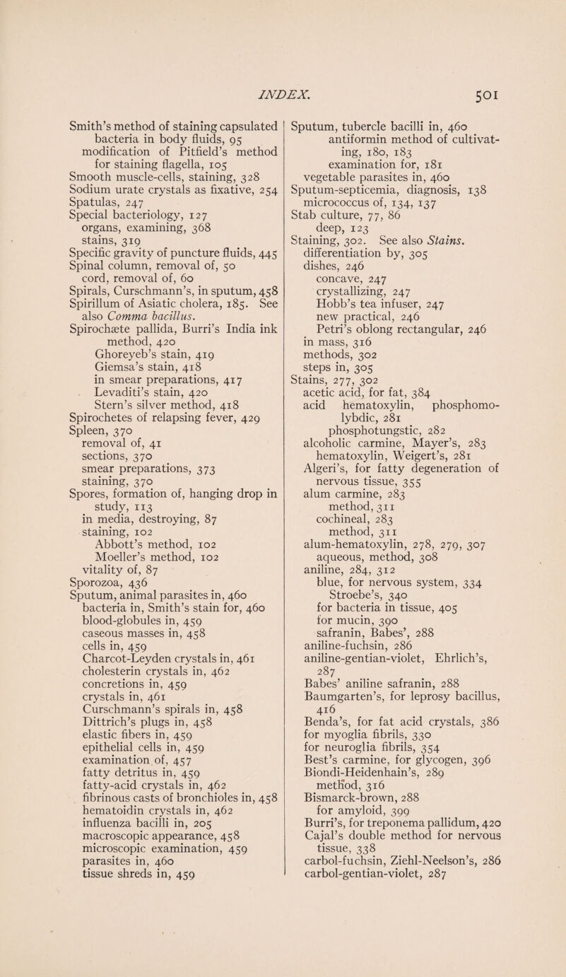 Smith’s method of staining capsulated bacteria in body fluids, 95 modification of Pitfield’s method for staining flagella, 105 Smooth muscle-cells, staining, 328 Sodium urate crystals as fixative, 254 Spatulas, 247 Special bacteriology, 127 organs, examining, 368 stains, 319 Specific gravity of puncture fluids, 445 Spinal column, removal of, 50 cord, removal of, 60 Spirals, Curschmann’s, in sputum, 458 Spirillum of Asiatic cholera, 185. See also Comma bacillus. Spirochaste pallida, Burri’s India ink method, 420 Ghoreyeb’s stain, 419 Giemsa’s stain, 418 in smear preparations, 417 Levaditi’s stain, 420 Stern’s silver method, 418 Spirochetes of relapsing fever, 429 Spleen, 370 removal of, 41 sections, 370 smear preparations, 373 staining, 370 Spores, formation of, hanging drop in study, 113 in media, destroying, 87 staining, 102 Abbott’s method, 102 Moeller’s method, 102 vitality of, 87 Sporozoa, 436 Sputum, animal parasites in, 460 bacteria in, Smith’s stain for, 460 blood-globules in, 459 caseous masses in, 458 cells in, 459 Charcot-Leyden crystals in, 461 cholesterin crystals in, 462 concretions in, 459 crystals in, 461 Curschmann’s spirals in, 458 Dittrich’s plugs in, 458 elastic fibers in, 459 epithelial cells in, 459 examination of, 457 fatty detritus in, 459 fatty-acid crystals in, 462 fibrinous casts of bronchioles in, 458 hematoidin crystals in, 462 influenza bacilli in, 205 macroscopic appearance, 458 microscopic examination, 459 parasites in, 460 tissue shreds in, 459 Sputum, tubercle bacilli in, 460 antiformin method of cultivat¬ ing, 180, 183 examination for, 181 vegetable parasites in, 460 Sputum-septicemia, diagnosis, 138 micrococcus of, 134, 137 Stab culture, 77, 86 deep, 123 Staining, 302. See also Stains. differentiation by, 305 dishes, 246 concave, 247 crystallizing, 247 Hobb’s tea infuser, 247 new practical, 246 Petri’s oblong rectangular, 246 in mass, 316 methods, 302 steps in, 305 Stains, 277, 302 acetic acid, for fat, 384 acid hematoxylin, phosphomo- lybdic, 281 phosphotungstic, 282 alcoholic carmine, Mayer’s, 283 hematoxylin, Weigert’s, 281 Algeri’s, for fatty degeneration of nervous tissue, 355 alum carmine, 283 method, 311 cochineal, 283 method, 311 alum-hematoxylin, 278, 279, 307 aqueous, method, 308 aniline, 284, 312 blue, for nervous system, 334 Stroebe’s, 340 for bacteria in tissue, 405 for mucin, 390 safranin, Babes’, 288 aniline-fuchsin, 286 aniline-gentian-violet, Ehrlich’s, 287 Babes’ aniline safranin, 288 Baumgarten’s, for leprosy bacillus, 416 Benda’s, for fat acid crystals, 386 for myoglia fibrils, 330 for neuroglia fibrils, 354 Best’s carmine, for glycogen, 396 Biondi-Heidenhain’s, 289 method, 316 Bismarck-brown, 288 for amyloid, 399 Burri’s, for treponema pallidum, 420 Cajal’s double method for nervous tissue, 338 carbol-fuchsin, Ziehl-Neelson’s, 286 carbol-gentian-violet, 287
