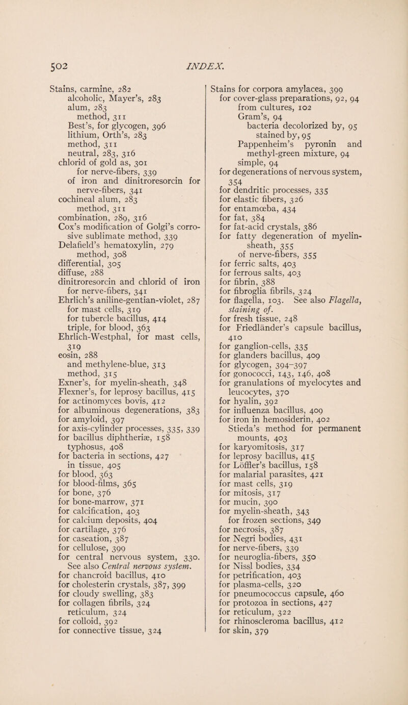 Stains, carmine, 282 alcoholic, Mayer’s, 283 alum, 283 method, 311 Best’s, for glycogen, 396 lithium, Orth’s, 283 method, 311 neutral, 283, 316 chlorid of gold as, 301 for nerve-fibers, 339 of iron and dinitroresorcin for nerve-fibers, 341 cochineal alum, 283 method, 311 combination, 289, 316 Cox’s modification of Golgi’s corro¬ sive sublimate method, 339 Delafield’s hematoxylin, 279 method, 308 differential, 305 diffuse, 288 dinitroresorcin and chlorid of iron for nerve-fibers, 341 Ehrlich’s aniline-gentian-violet, 287 for mast cells, 319 for tubercle bacillus, 414 triple, for blood, 363 Ehrlich-Westphal, for mast cells, 3i9 eosin, 288 and methylene-blue, 313 method, 315 Exner’s, for myelin-sheath, 348 Flexner’s, for leprosy bacillus, 415 for actinomyces bovis, 412 for albuminous degenerations, 383 for amyloid, 397 for axis-cylinder processes, 335, 339 for bacillus diphtheriae, 158 typhosus, 408 for bacteria in sections, 427 in tissue, 405 for blood, 363 for blood-films, 365 for bone, 376 for bone-marrow, 371 for calcification, 403 for calcium deposits, 404 for cartilage, 376 for caseation, 387 for cellulose, 399 for central nervous system, 330. See also Central nervous system. for chancroid bacillus, 410 for cholesterin crystals, 387, 399 for cloudy swelling, 383 for collagen fibrils, 324 reticulum, 324 for colloid, 392 for connective tissue, 324 Stains for corpora amylacea, 399 for cover-glass preparations, 92, 94 from cultures, 102 Gram’s, 94 bacteria decolorized by, 95 stained by, 95 Pappenheim’s pyronin and methyl-green mixture, 94 simple, 94 for degenerations of nervous system, 354 for dendritic processes, 335 for elastic fibers, 326 for entamoeba, 434 for fat, 384 for fat-acid crystals, 386 for fatty degeneration of myelin- sheath, 355 of nerve-fibers, 355 for ferric salts, 403 for ferrous salts, 403 for fibrin, 388 for fibroglia fibrils, 324 for flagella, 103. See also Flagella, staining of. for fresh tissue, 248 for Friedlander’s capsule bacillus, 410 for ganglion-cells, 335 for glanders bacillus, 409 for glycogen, 394-397 for gonococci, 143, 146, 408 for granulations of myelocytes and leucocytes, 370 for hyalin, 392 for influenza bacillus, 409 for iron in hemosiderin, 402 Stieda’s method for permanent mounts, 403 for karyomitosis, 317 for leprosy bacillus, 415 for Loffler’s bacillus, 158 for malarial parasites, 421 for mast cells, 319 for mitosis, 317 for mucin, 390 for myelin-sheath, 343 for frozen sections, 349 for necrosis, 387 for Negri bodies, 431 for nerve-fibers, 339 for neuroglia-fibers, 350 for Nissl bodies, 334 for petrification, 403 for plasma-cells, 320 for pneumococcus capsule, 460 for protozoa in sections, 427 for reticulum, 322 for rhinoscleroma bacillus, 412 for skin, 379