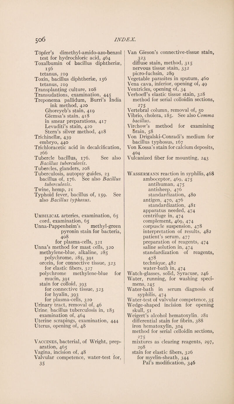 Topfer’s dimethyl-amido-azo-benzol test for hydrochloric acid, 464 Toxalbumin of bacillus diphtheriae, 156 tetanus, 219 Toxin, bacillus diphtheriae, 156 tetanus, 219 Transplanting culture, 108 Transudations, examination, 445 Treponema pallidum, Burri’s India ink method, 420 Ghoreyeb’s stain, 419 Giemsa’s stain, 418 in smear preparations, 417 Levaditi’s stain, 420 Stern’s silver method, 418 Trichinellae, 439 embryo, 440 Trichloracetic acid in decalcification, 266 Tubercle bacillus, 176. See also Bacillus tuberculosis. Tubercles, glanders, 208 Tuberculosis, autopsy guides, 23 bacillus of, 176. See also Bacillus tuberculosis. Twine, hemp, 21 Typhoid fever, bacillus of, 159. See also Bacillus typhosus. Umbilical arteries, examination, 65 cord, examination, 65 Unna-Pappenheim’s methyl-green pyronin stain for bacteria, 408 for plasma-cells, 321 Unna’s method for mast cells, 320 methylene-blue, alkaline, 285 polychrome, 285, 391 orcein, for connective tissue, 323 for elastic fibers, 327 polychrome methylene-blue for mucin, 391 stain for colloid, 393 for connective tissue, 323 for hyalin, 393 for plasma-cells, 320 Urinary tract, removal of, 46 Urine, bacillus tuberculosis in, 183 examination of, 464 Uterine scrapings, examination, 444 Uterus, opening of, 48 Vaccines, bacterial, of Wright, prep¬ aration, 465 Vagina, incision of, 48 Valvular competence, water-test for, 35 Van Gieson’s connective-tissue stain, 323 diffuse stain, method, 315 nervous tissue stain, 332 picro-fuchsin, 289 Vegetable parasites in sputum, 460 Vena cava, inferior, opening of, 49 Ventricles, opening of, 34 Verhoeff’s elastic tissue stain, 328 method for serial colloidin sections, 275 Vertebral column, removal of, 50 Vibrio, cholera, 185. See also Comma bacillus. Virchow’s method for examining brain, 58 Von Drigalski-Conradi’s medium for bacillus typhosus, 167 Von Kossa’s stain for calcium deposits, 404 Vulcanized fiber for mounting, 243 Wassermann reaction in syphilis, 468 amboceptor, 469, 475 antihuman, 475 antisheep, 476 standardization, 480 antigen, 470, 476 standardization, 481 apparatus needed, 474 centrifuge in, 474 complement, 469, 474 corpuscle suspension, 478 interpretation of results, 482 patient’s serum, 477 preparation of reagents, 474 saline solution in, 474 standardization of reagents, 478 technique, 482 water-bath in, 474 Watch-glasses, solid, Syracuse, 246 Water, running, for washing speci¬ mens, 245 Water-bath in serum diagnosis of syphilis, 474 Water-test of valvular competence, 35 Wedge-shaped incision for opening skull, 51 Weigert’s alcohol hematoxylin, 281 differential stain for fibrin, 388 iron hematoxylin, 304 method for serial celloidin sections, 275 mixtures as clearing reagents, 297, 298 stain for elastic fibers, 326 for myelin-sheath, 344 Pal’s modification, 346