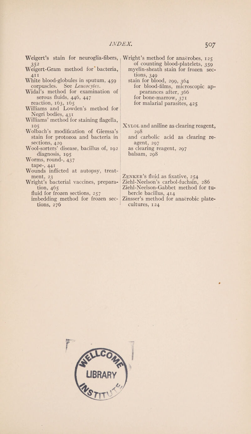 Weigert’s stain for neuroglia-fibers, 352 Weigert-Gram method for bacteria, 411 White blood-globules in sputum, 459 corpuscles. See Leucocytes. Widal’s method for examination of serous fluids, 446, 447 reaction, 163, 165 Williams and Lowden’s method for Negri bodies, 431 Williams’ method for staining flagella, 105 Wolbach’s modification of Giemsa’s stain for protozoa and bacteria in sections, 429 Wool-sorters’ disease, bacillus of, 192 diagnosis, 195 Worms, round-, 437 tape-, 441 Wounds inflicted at autopsy, treat¬ ment, 23 Wright’s bacterial vaccines, prepara¬ tion, 465 fluid for frozen sections, 257 imbedding method for frozen sec- tions,, 276 Wright’s method for anaerobes, 125 of counting blood-platelets, 359 myelin-sheath stain for frozen sec¬ tions, 349 stain for blood, 299, 364 for blood-films, microscopic ap¬ pearances after, 366 for bone-marrow, 371 for malarial parasites, 425 Xylol and aniline as clearing reagent, 298 and carbolic acid as clearing re¬ agent, 297 as clearing reagent, 297 balsam, 298 Zenker’s fluid as fixative, 254 Ziehl-Neelson’s carbol-fuchsin, 286 Ziehl-Neelson-Gabbet method for tu¬ bercle bacillus, 414 Zinsser’s method for anaerobic plate- cultures, 124 * J