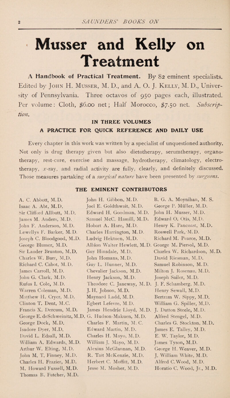Musser and Kelly on Treatment A Handbook of Practical Treatment. By 82 eminent specialists. Edited by John H. Musser, M. D., and A. O. J. Kelly, M. D., Univer¬ sity of Pennsylvania. Three octavos of 950 pages each, illustrated. Per volume: Cloth, $6.00 net; Half Morocco, $7.50 net. Subscrip¬ tion, IN THREE VOLUMES A PRACTICE FOR QUICK REFERENCE AND DAILY USE Every chapter in this work was written by a specialist of unquestioned authority. Not only is drug therapy given but also dietotherapy, serumtherapy, organo¬ therapy, rest-cure, exercise and massage, hydrotherapy, climatology, electro¬ therapy, ar-ray, and radial activity are fully, clearly, and definitely discussed. Those measures partaking of a surgical nature have been presented by surgeons. THE EMINENT CONTRIBUTORS A. C. Abbott, M.D. Isaac A. Abt, M.D. Sir Clifford Allbutt, M.D. James M. Anders, M.D. John F. Anderson, M.D. Lewellys F. Barker, M.D. Joseph C. Bloodgood, M.D. George Blumer, M.D. Sir Lauder Brunton, M.D. Charles W. Burr, M.D. Richard C. Cabot, M. D. James Carroll, M.D. John G. Clark, M.D. Rufus I. Cole, M.D. Warren Coleman, M.D. Matthew H. Cryer, M.D. Clinton T. Dent, M.C. Francis X. Dercum, M.D. George E. deSchweinitz, M.D. George Dock, M.D. Isadore Dyer, M.D. David L. Edsall, M.D. William A. Edwards,. M.D. Arthur W. Elting, M.D. John M. T. Finney, M.D. Charles H. Frazier, M.D. M. Howard Fussell, M.D. Thomas B. Futcher, M.D. John H. Gibbon, M.D. Joel E. Goldthwait, M.D. Edward H. Goodman, M.D. Samuel McC. Hamill, M.D. Hobart A. Hare, M.D. Charles Harrington, M.D. Ludvig Hektoen, M.D. Albion Walter Hewlett, M.D. Guy Hinsdale, M.D. John Homans, M.D. Guv L. Hunner, M.D. Chevalier Jackson, M.D. Henry Jackson, M.D. Theodore C. Janeway, M.D. J. H. Jobson, M.D. Maynard Ladd, M.D. Egbert Lefevre, M.D. James Hendrie Lloyd, M.D. G. Hudson-Makuen, M.D. Charles F. Martin, M. C. Edward Martin, M.D. Charles H. Mayo, M.D. William T. Mayo, M.D. Alexius McGlannan, M.D. R. Tait McKenzie, M.D. Herbert C. Moffitt, M.D. Jesse M. Mosher, M.D. B. G. A. Moynihan, M. S. George Ik Muller, M.D. John Id. Musser, M.D. Edward O. Otis, M.D. Henry K. Rancoast, M.D. Roswell Park, M.D. Richard M. Pearce, M.D. George M. Piersol, M.D. Charles W. Richardson, M.D. David Riesman, M.D. Samuel Robinson, M.D. Milton T. Rosenau, M.D. Joseph Sailer, M.D. J. F. Schamberg, M.D. Henry Sewall, M.D. Bertram W. Sippy, M.D. William G. Spiller, M.D. J. Dutton Steele, M.D. Alfred Stengel, M.D. Charles G. Stockton, M.D. James E. Talley, M.D. E. W. Taylor, M.D. James Tyson, M.D. George H. Weaver, M.D. J. William White, M.D. Alfred C.Wood, M.D. Horatio C. Wood, Jr., M.D.