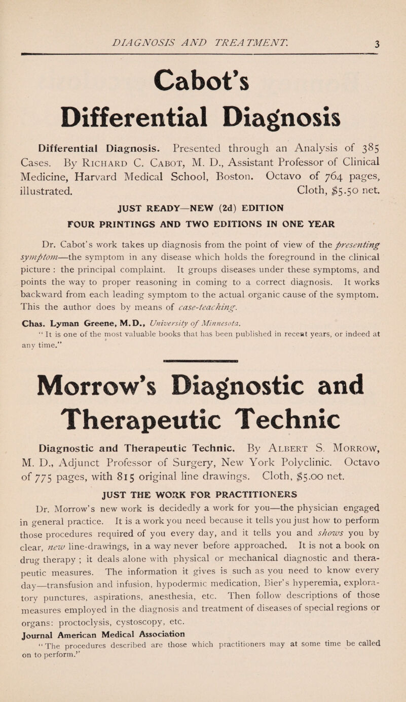 Cabot’s Differential Diagnosis Differential Diagnosis. Presented through an Analysis of 385 Cases. By Richard C. Cabot, M. D., Assistant Professor of Clinical Medicine, Harvard Medical School, Boston. Octavo of 764 pages, illustrated. Cloth, $5*5° net- JUST READY—NEW (2d) EDITION FOUR PRINTINGS AND TWO EDITIONS IN ONE YEAR Dr. Cabot’s work takes up diagnosis from the point of view of the presenting symptom—the symptom in any disease which holds the foreground in the clinical picture : the principal complaint. It groups diseases under these symptoms, and points the way to proper reasoning in coming to a correct diagnosis. It works backward from each leading symptom to the actual organic cause of the symptom. This the author does by means of case-teaching. Chas. Lyman Greene, M.D., University of Minnesota. “It is one of the most valuable books that has been published in recent years, or indeed at any time.” Morrow’s Diagnostic and Therapeutic Technic Diagnostic and Therapeutic Technic. By Albert S. Morrow, M. D., Adjunct Professor of Surgery, New York Polyclinic. Octavo of 775 pages, with 815 original line drawings. Cloth, $5.00 net. JUST THE WORK FOR PRACTITIONERS Dr. Morrow’s new work is decidedly a work for you—the physician engaged in general practice. It is a work you need because it tells you just how to perform those procedures required of you every day, and it tells you and shows you by clear, new line-drawings, in a way never before approached. It is not a book on drug therapy ; it deals alone with physical or mechanical diagnostic and thera¬ peutic measures. The information it gives is such as you need to know every day_transfusion and infusion, hypodermic medication, Bier’s hyperemia, explora¬ tory punctures, aspirations, anesthesia, etc. Then follow descriptions of those measures employed in the diagnosis and treatment of diseases of special regions or organs: proctoclysis, cystoscopy, etc. Journal American Medical Association “The procedures described are those which practitioners may at some time be called on to perform.’’