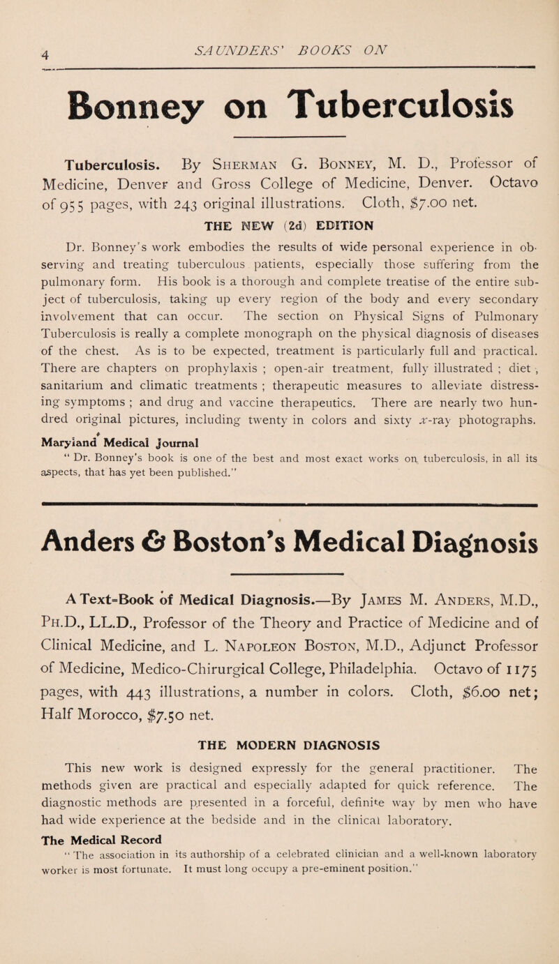 SA UNDERS ’ B O OKS ON Bonney on Tuberculosis Tuberculosis. By Sherman G. Bonney, M. D., Professor of Medicine, Denver and Gross College of Medicine, Denver. Octavo of 955 pages, with 243 original illustrations. Cloth, $7.00 net. THE NEW (2d) EDITION Dr. Bonney’s work embodies the results of wide personal experience in ob¬ serving and treating tuberculous patients, especially those suffering from the pulmonary form. His book is a thorough and complete treatise of the entire sub¬ ject of tuberculosis, taking up every region of the body and every secondary involvement that can occur. The section on Physical Signs of Pulmonary Tuberculosis is really a complete monograph on the physical diagnosis of diseases of the chest. As is to be expected, treatment is particularly full and practical. There are chapters on prophylaxis ; open-air treatment, fully illustrated ; diet , sanitarium and climatic treatments ; therapeutic measures to alleviate distress¬ ing symptoms ; and drug and vaccine therapeutics. There are nearly two hun¬ dred original pictures, including twenty in colors and sixty x-ray photographs. ♦ Maryland Medical journal “ Dr. Bonney’s book is one of the best and most exact works on tuberculosis, in all its aspects, that has yet been published.” Anders G) Boston's Medical Diagnosis AText=Book of Medical Diagnosis.—By James M. Anders, M.D., Ph.D., LL.D., Professor of the Theory and Practice of Medicine and of Clinical Medicine, and L. Napoleon Boston, M.D., Adjunct Professor of Medicine, Medico-Chirurgical College, Philadelphia. Octavo of 1175 pages, with 443 illustrations, a number in colors. Cloth, $6.00 net; Half Morocco, $7.50 net. THE MODERN DIAGNOSIS This new work is designed expressly for the general practitioner. The methods given are practical and especially adapted for quick reference. The diagnostic methods are presented in a forceful, definite way by men who have had wide experience at the bedside and in the clinical laboratory. The Medical Record “ The association in its authorship of a celebrated clinician and a well-known laboratory worker is most fortunate. It must long occupy a pre-eminent position.”