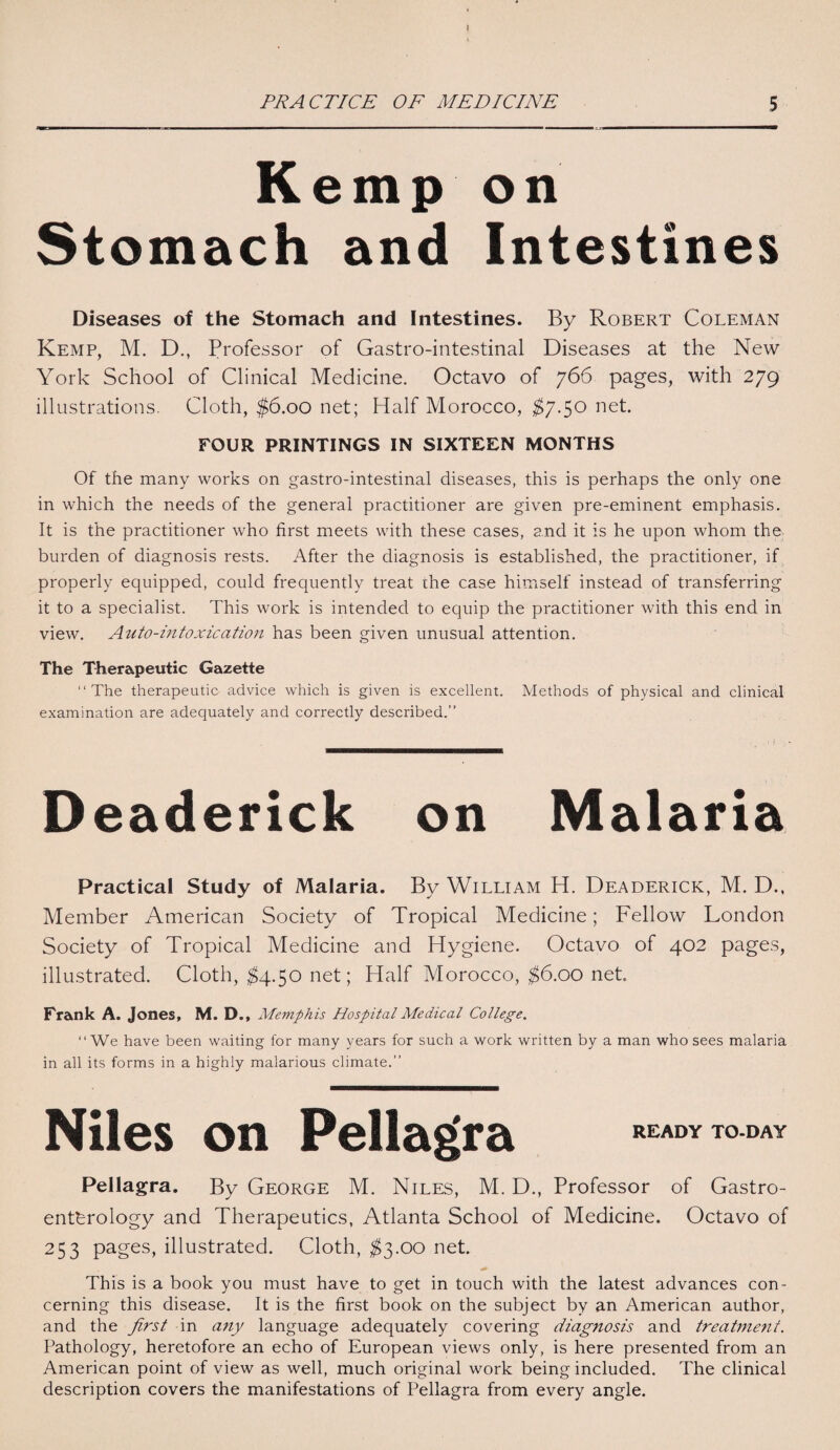 Kemp on Stomach and Intestines Diseases of the Stomach and Intestines. By Robert Coleman Kemp, M. D., Professor of Gastro-intestinal Diseases at the New York School of Clinical Medicine. Octavo of 766 pages, with 279 illustrations. Cloth, $6.00 net; Half Morocco, $7.50 net. FOUR PRINTINGS IN SIXTEEN MONTHS Of the many works on gastro-intestinal diseases, this is perhaps the only one in which the needs of the general practitioner are given pre-eminent emphasis. It is the practitioner who first meets with these cases, and it is he upon whom the burden of diagnosis rests. After the diagnosis is established, the practitioner, if properly equipped, could frequently treat the case himself instead of transferring it to a specialist. This work is intended to equip the practitioner with this end in view. Auto-intoxication has been given unusual attention. The Therapeutic Gazette “The therapeutic advice which is given is excellent. Methods of physical and clinical examination are adequately and correctly described.” Deaderick on Malaria Practical Study of Malaria. By William H. Deaderick, M. D., Member American Society of Tropical Medicine; Fellow London Society of Tropical Medicine and Hygiene. Octavo of 402 pages, illustrated. Cloth, $4.50 net; Half Morocco, $6.00 net. Frank A. Jones, M. D., Memphis Hospital Medical College. “We have been waiting for many years for such a work written by a man who sees malaria in all its forms in a highly malarious climate.” Niles on Pellagra READY TO-DAY Pellagra. By George M. Niles, M. D., Professor of Gastro¬ enterology and Therapeutics, Atlanta School of Medicine. Octavo of 253 pages, illustrated. Cloth, $3.00 net. This is a book you must have to get in touch with the latest advances con¬ cerning this disease. It is the first book on the subject by an American author, and the first in any language adequately covering diagnosis and treatment. Pathology, heretofore an echo of European views only, is here presented from an American point of view as well, much original work being included. The clinical description covers the manifestations of Pellagra from every angle.