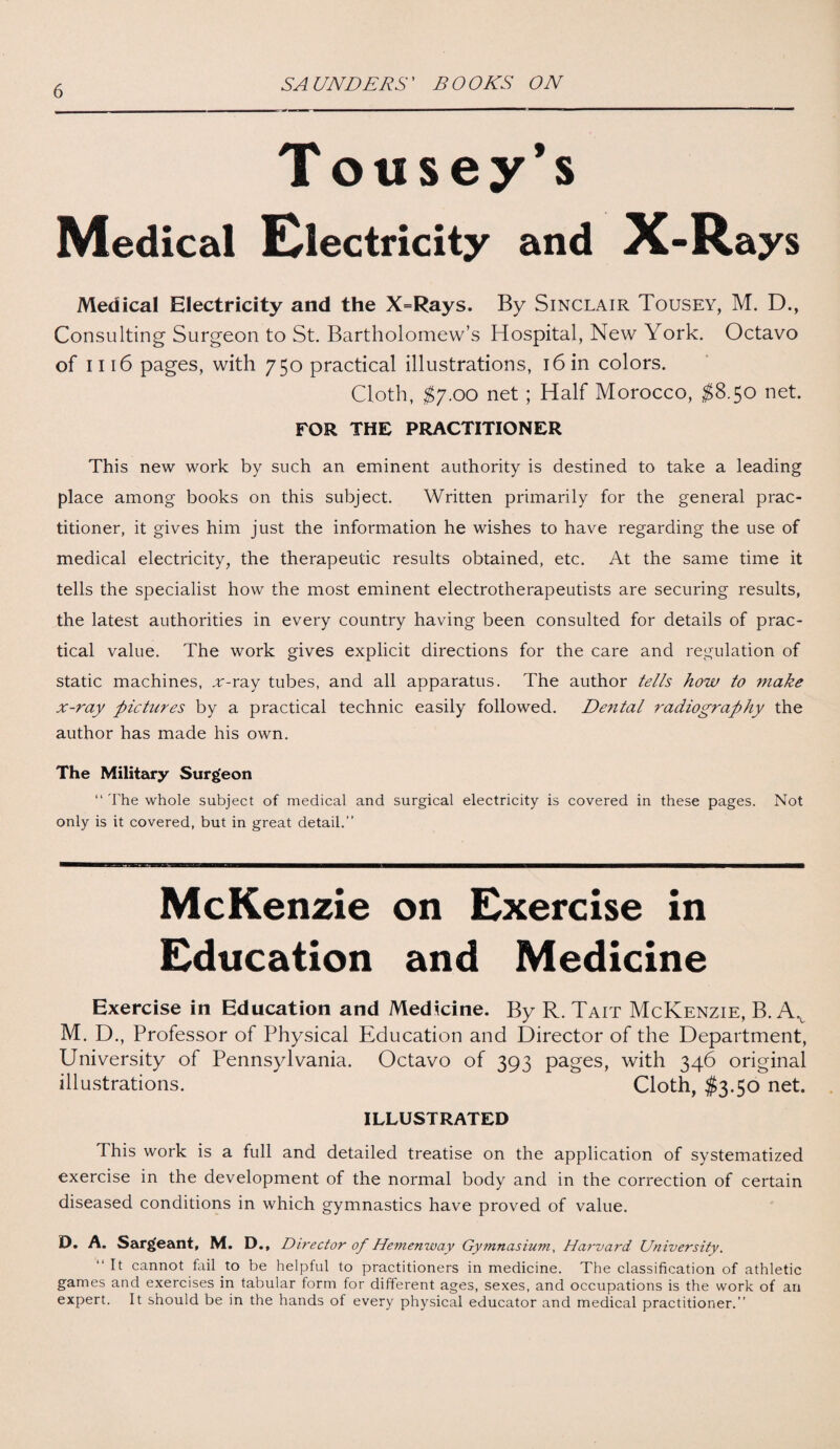 Tousey’s Medical Electricity and X-Rays Medical Electricity and the X=Rays. By Sinclair Tousey, M. D., Consulting Surgeon to St. Bartholomew’s Hospital, New York. Octavo of 1116 pages, with 750 practical illustrations, 16 in colors. Cloth, $7.00 net ; Half Morocco, $8.50 net. FOR THE PRACTITIONER This new work by such an eminent authority is destined to take a leading place among books on this subject. Written primarily for the general prac¬ titioner, it gives him just the information he wishes to have regarding the use of medical electricity, the therapeutic results obtained, etc. At the same time it tells the specialist how the most eminent electrotherapeutists are securing results, the latest authorities in every country having been consulted for details of prac¬ tical value. The work gives explicit directions for the care and regulation of static machines, ,r-ray tubes, and all apparatus. The author tells how to tnake x-ray pictures by a practical technic easily followed. Dental radiography the author has made his own. The Military Surg'eon “ The whole subject of medical and surgical electricity is covered in these pages. Not only is it covered, but in great detail.” McKenzie on Exercise in Education and Medicine Exercise in Education and Medicine. By R. Tait McKenzie, B. Av M. D., Professor of Physical Education and Director of the Department, University of Pennsylvania. Octavo of 393 pages, with 346 original illustrations. Cloth, $3.50 net. ILLUSTRATED This work is a full and detailed treatise on the application of systematized exercise in the development of the normal body and in the correction of certain diseased conditions in which gymnastics have proved of value. D. A. Sarg'eant, M. D., Director of Hemenway Gymnasium, Harvard University. “It cannot fail to be helpful to practitioners in medicine. The classification of athletic games and exercises in tabular form for different ages, sexes, and occupations is the work of an expert. It should be in the hands of every physical educator and medical practitioner.”