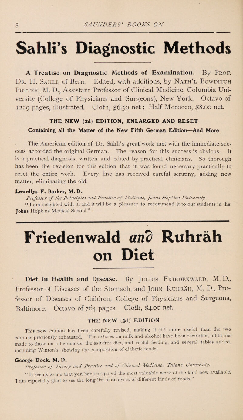 Sahli’s Diagnostic Methods A Treatise on Diagnostic Methods of Examination. By Prof. Dr. H. Sahli, of Bern. Edited, with additions, by Nath’l Bowditch Potter, M. D., Assistant Professor of Clinical Medicine, Columbia Uni¬ versity (College of Physicians and Surgeons), New York. Octavo of 1229 pages, illustrated. Cloth, $6.50 net ; Half Morocco, $8.00 net. THE NEW (2d) EDITION, ENLARGED AND RESET Containing all the Matter of the New Fifth German Edition—And More The American edition of Dr. Sahli’s great work met with the immediate suc¬ cess accorded the original German. The reason for this success is obvious. It is a practical diagnosis, written and edited by practical clinicians. So thorough has been the revision for this edition that it was found necessary practically to reset the entire work. Every line has received careful scrutiny, adding new matter, eliminating the old. Lewellys F. Barker, M. D. Professor of the Principles and Practice of Medicine, Johns Hopkins University I am delighted with it, and it will be a pleasure to recommend it to our students in the Johns Hopkins Medical School.-’ Friedenwald and Riihrah on Diet Diet in Health and Disease. By Julius Friedenwald, M. D., Professor of Diseases of the Stomach, and John Ruhrah, M. D., Pro¬ fessor of Diseases of Children, College of Physicians and Surgeons, Baltimore. Octavo of 764 pages. Cloth, $4,00 net. THE NEW (3d) EDITION This new edition has been carefully revised, making it still more useful than the two editions previously exhausted. The articles on milk and alcohol have been lewiitten, additions made to those on tuberculosis, the salt-free diet, and rectal feeding, and several tables added, including Winton’s, showing the composition of diabetic foods. George Dock, M. D. Professor of Theory and Practice and of Clinical Medicine, Tulane University. “ It seems to me that you have prepared the most valuable work of the kind now available, I am especially glad to see the long list of analyses of different kinds of foods.”