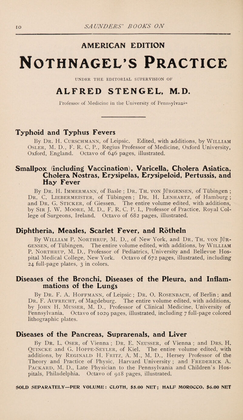 IO AMERICAN EDITION Nothnagel’s Practice UNDER THE EDITORIAL SUPERVISION OF ALFRED STENGEL, M.D. Professor of Medicine in the University of Pennsylvania Typhoid and Typhus Fevers By Dr. H. Curschmann, of Leipsic. Edited, with additions, by William Osler, M. D., F. R. C. P., Regius Professor of Medicine, Oxford University, Oxford, England. Octavo of 646 pages, illustrated. Smallpox (including Vaccination), Varicella, Cholera Asiatica, Cholera Nostras, Erysipelas, Erysipeloid, Pertussis, and Hay Fever By Dr. H. Immermann, of Basle ; Dr. Th. von Jurgensen, of Tubingen ; Dr. C. Liebermeister, of Tubingen ; Dr. H. Lenhartz, of Hamburg ; and Dr. G. Sticker, of Giessen. The entire volume edited, with additions, by Sir J. W. Moore, M. D., F. R. C. P. I., Professor of Practice, Royal Col¬ lege of Surgeons, Ireland. Octavo of 682 pages, illustrated. Diphtheria, Measles, Scarlet Fever, and Rotheln By William P. Northrup, M. D., of New York, and Dr. Th. von Jur¬ gensen, of Tubingen. The entire volume edited, with additions, by William P. Northrup, M. D., Professor of Pediatrics, University and Bellevue Hos¬ pital Medical College, New York. Octavo of 672 pages, illustrated, including 24 full-page plates, 3 in colors. Diseases of the Bronchi, Diseases of the Pleura, and Inflam¬ mations of the Lungs By Dr. F. A. Hoffmann, of Leipsic ; Dr. O. Rosenbach, of Berlin; and Dr. F. Aufrecht, of Magdeburg. The entire volume edited, with additions, by John H. Musser, M. D., Professor of Clinical Medicine, University of Pennsylvania. Octavo of 1029 pages, illustrated, including 7 full-page colored lithographic plates. Diseases of the Pancreas, Suprarenals, and Liver By Dr. L. Oser, of Vienna ; Dr. E. Neusser, of Vienna ; and Drs. H. Quincke and G. Hoppe-Seyler, of Kiel. The entire volume edited, with additions, by Reginald H. Fritz, A. M., M. D., Hersey Professor of the Theory and Practice of Physic, Harvard University ; and Frederick A. Packard, M. D., Late Physician to the Pennsylvania and Children’s Hos¬ pitals, Philadelphia. Octavo of 918 pages, illustrated. SOLD SEPARATELY—PER VOLUME: CLOTH, $5.00 NET; HALF MOROCCO, $6.00 NET