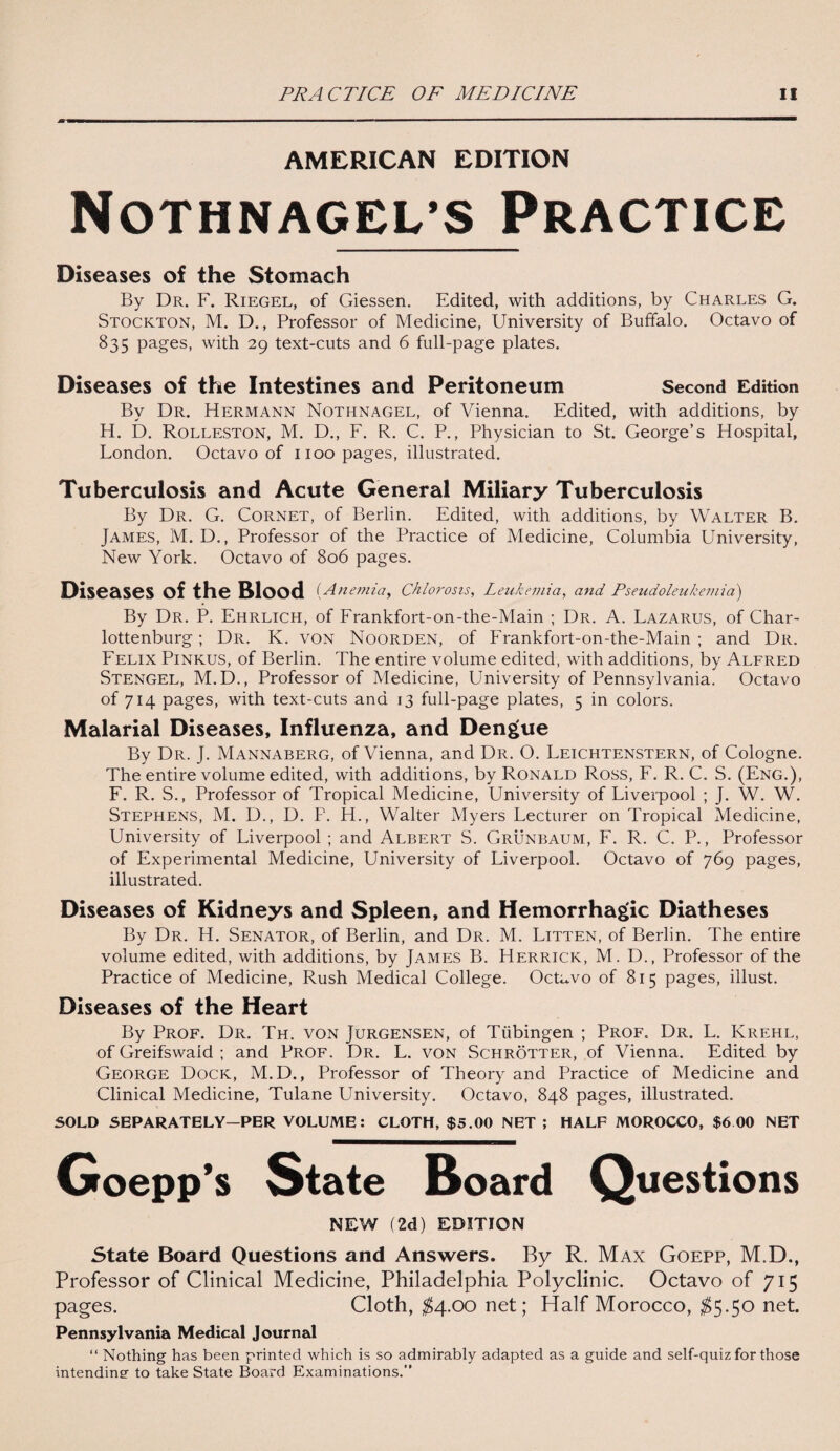 AMERICAN EDITION Nothnagel’s Practice Diseases of the Stomach By Dr. F. Riegel, of Giessen. Edited, with additions, by Charles G. Stockton, M. D., Professor of Medicine, University of Buffalo. Octavo of 835 pages, with 29 text-cuts and 6 full-page plates. Diseases of the Intestines and Peritoneum Second Edition Bv Dr. Hermann Nothnagel, of Vienna. Edited, with additions, by H. D. Rolleston, M. D., F. R. C. P., Physician to St. George’s Hospital, London. Octavo of 1100 pages, illustrated. Tuberculosis and Acute General Miliary Tuberculosis By Dr. G. Cornet, of Berlin. Edited, with additions, by Walter B. James, M. D., Professor of the Practice of Medicine, Columbia University, New York. Octavo of 806 pages. Diseases of the Blood (Anemia, chlorosis, Leukemia, and Pseudoleukemia) By Dr. P. Ehrlich, of Frankfort-on-the-Main ; Dr. A. Lazarus, of Char- lottenburg; Dr. K. von Noorden, of Frankfort-on-the-Main ; and Dr. Felix Pinkus, of Berlin. The entire volume edited, with additions, by Alfred Stengel, M.D., Professor of Medicine, University of Pennsylvania. Octavo of 714 pages, with text-cuts and 13 full-page plates, 5 in colors. Malarial Diseases, Influenza, and Dengue By Dr. J. Mannaberg, of Vienna, and Dr. O. Leichtenstern, of Cologne. The entire volume edited, with additions, by Ronald Ross, F. R. C. S. (Eng.), F. R. S., Professor of Tropical Medicine, University of Liverpool ; J. W. W. Stephens, M. D., D. P. H., Walter Myers Lecturer on Tropical Medicine, University of Liverpool ; and Albert S. Grunbaum, F. R. C. P., Professor of Experimental Medicine, University of Liverpool. Octavo of 769 pages, illustrated. Diseases of Kidneys and Spleen, and Hemorrhagic Diatheses By Dr. H. Senator, of Berlin, and Dr. M. Litten, of Berlin. The entire volume edited, with additions, by James B. Herrick, M. D., Professor of the Practice of Medicine, Rush Medical College. Octavo of 815 pages, illust. Diseases of the Heart By Prof. Dr. Th. von Jurgensen, of Tubingen ; Prof, Dr. L. Krehl, of Greifswaid ; and Prof. Dr. L. von Schrotter, of Vienna. Edited by George Dock, M.D., Professor of Theory and Practice of Medicine and Clinical Medicine, Tulane University. Octavo, 848 pages, illustrated. SOLD SEPARATELY—PER VOLUME: CLOTH, $5.00 NET ; HALF MOROCCO, $6 00 NET Goepp’s State Board Questions NEW (2d) EDITION State Board Questions and Answers. By R. Max Goepp, M.D., Professor of Clinical Medicine, Philadelphia Polyclinic. Octavo of 715 pages. Cloth, $4.00 net; Half Morocco, $5-5o net. Pennsylvania Medical Journal “ Nothing has been printed which is so admirably adapted as a guide and self-quiz for those intending to take State Board Examinations.