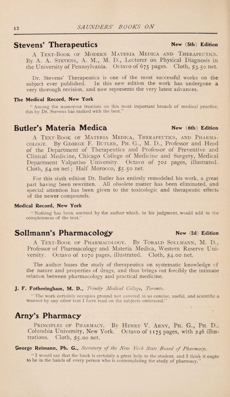 Stevens’ Therapeutics New (5th) Edition A Text-Book of Modern Materia Medica and Therapeutics. By A. A. Stevens, A. M., M. D., Lecturer on Physical Diagnosis in the University of Pennsylvania. Octavo of 675 pages. Cloth, $3.50 net. Dr. Stevens’ Therapeutics is one of the most successful works on the subject ever published. In this new edition the work has undergone a very thorough revision, and now represents the very latest advances. The Medical Record, New York “ Among the numerous treatises on this most important branch of medical practice, this by Dr. Stevens has ranked with the best.” Butler’s Materia Medica New (6th) Edition A Text-Book of Materia Medica, Therapeutics, and Pharma¬ cology. By George F. Butler, Ph. G., M. D., Professor and Head of the Department of Therapeutics and Professor of Preventive and Clinical Medicine, Chicago College of Medicine and Surgery, Medical Department Valpariso University. Octavo of 702 pages, illustrated. Cloth, $4.00 net; Half Morocco, $5.5° net. For this sixth edition Dr. Butler has entirely remodeled his work, a great part having been rewritten. All obsolete matter has been eliminated, and special attention has been given to the toxicologic and therapeutic effects of the newer compounds. Medical Record, New York “ Nothing has been omitted by the author which, in his judgment, would add to the completeness of the text.” Sollmann’s Pharmacology New (2d) Edition A Text-Book of Pharmacology. By Torald Sollmann, M. D., Professor of Pharmacology and Materia Medica, Western Reserve Uni¬ versity. Octavo of 1070 pages, illustrated. Cloth, $4.00 net. The author bases the study of therapeutics on systematic knowledge cf the nature and properties of drugs, and thus brings out forcibly the intimate relation between pharmacology and practical medicine. J. F. Fotheringham, M. D., Trinity Medical College, Toronto. “ The work certainly occupies ground not covered in so concise, useful, and scientific a manner by any other text I have read on the subjects embraced.” Arny’s Pharmacy Principles of Pharmacy. By Henry V. Arny, Pfi. G., Ph. D., Columbia University, New York. Octavo of 1175 pages, with 246 illus¬ trations. Cloth, $5.00 net. George Reimann, Ph. G., Secretary of the New York State Board of Pharniacy. “ I would say that the book is certainly a great help to the student, and I think it oughv to be in the hands of every person who is contemplating the study of pharmacy.”