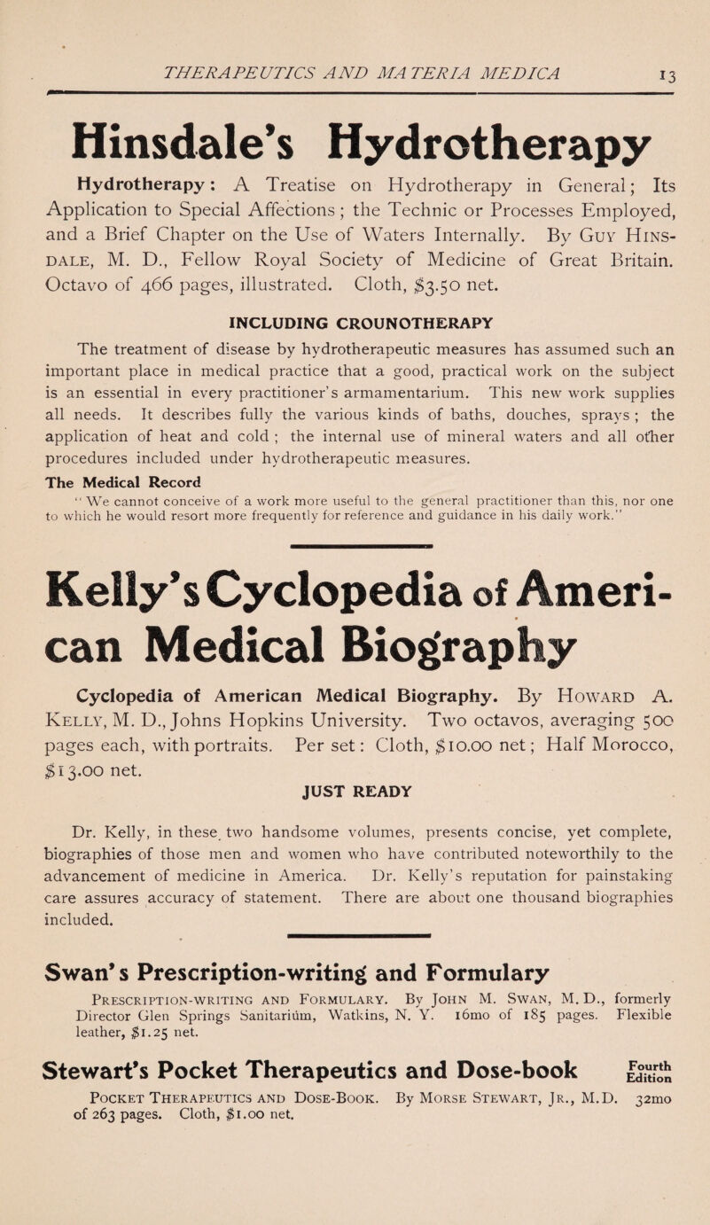 THERAPEUTICS AND MA TERM MEDICA Hinsdale’s Hydrotherapy Hydrotherapy: A Treatise on Hydrotherapy in General; Its Application to Special Affections ; the Technic or Processes Employed, and a Brief Chapter on the Use of Waters Internally. By Guy Hins¬ dale, M. D., Fellow Royal Society of Medicine of Great Britain. Octavo of 466 pages, illustrated. Cloth, $3.50 net. INCLUDING CROUNOTHERAPY The treatment of disease by hydrotherapeutic measures has assumed such an important place in medical practice that a good, practical work on the subject is an essential in every practitioner’s armamentarium. This new work supplies all needs. It describes fully the various kinds of baths, douches, sprays ; the application of heat and cold ; the internal use of mineral waters and all other procedures included under hydrotherapeutic measures. The Medical Record “ We cannot conceive of a work more useful to the general practitioner than this, nor one to which he would resort more frequently for reference and guidance in his daily work.” Kelly’s Cyclopedia of Ameri¬ can Medical Biography Cyclopedia of American Medical Biography. By Howard A. Kelly, M. D., Johns Hopkins University. Two octavos, averaging 500 pages each, with portraits. Per set: Cloth, $10.00 net; Half Morocco, $13.00 net. JUST READY Dr. Kelly, in these two handsome volumes, presents concise, yet complete, biographies of those men and women who have contributed noteworthily to the advancement of medicine in America. Dr. Kelly’s reputation for painstaking care assures accuracy of statement. There are about one thousand biographies included. Swan* s Prescription-writing and Formulary Prescription-writing and Formulary. By John M. Swan, M. D., formerly Director Glen Springs Sanitarium, Watkins, N. Y. i6mo of 185 pages. Flexible leather, $1.25 net. Stewart’s Pocket Therapeutics and Dose-book Fourth Edition Pocket Therapeutics and Dose-Book. By Morse Stewart, Jr., M.D. 32010 of 263 pages. Cloth, $1.00 net.