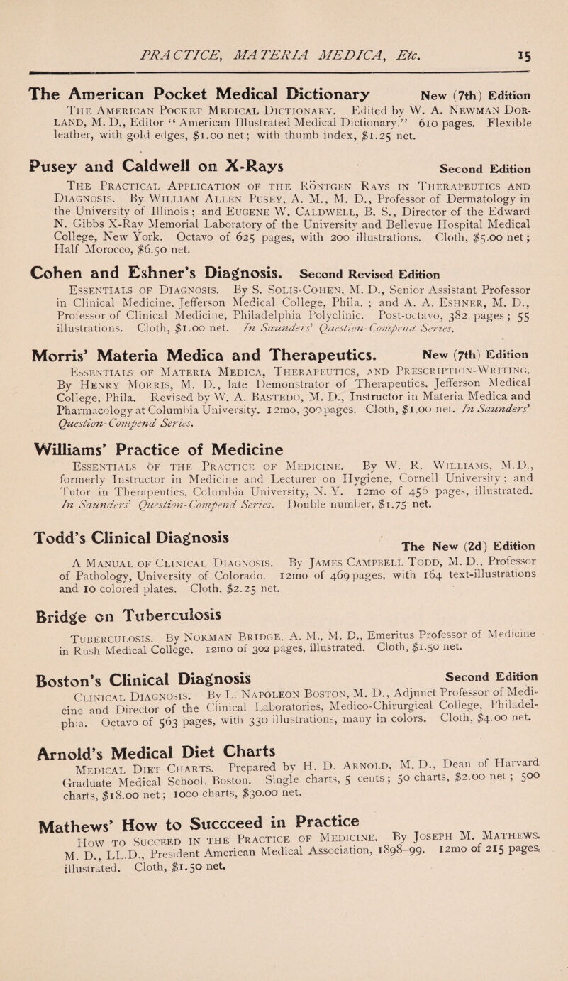The American Pocket Medical Dictionary New (7th) Edition The American Pocket Medical Dictionary. Edited by W. A. Newman Dor- land, M. D., Editor “ American Illustrated Medical Dictionary.” 610 pages. Flexible leather, with gold edges, $1.00 net; with thumb index, $1.25 net. Pusey and Caldwell on X-Rays Second Edition The Practical Application of the Rontgen Rays in Therapeutics and Diagnosis. By William Allen Pusey, A. M., M. D., Professor of Dermatology in the University of Illinois ; and Eugene W. Caldwell, B. S., Director of the Edward N. Gibbs X-Ray Memorial Laboratory of the University and Bellevue Hospital Medical College, New York. Octavo of 625 pages, with 200 illustrations. Cloth, $5.00 net; Half Morocco, $6.50 net. Cohen and Eshner’s Diagnosis. Second Revised Edition Essentials of Diagnosis. By S. Solis-Cohen, M. D., Senior Assistant Professor in Clinical Medicine, Jefferson Medical College, Phila. ; and A. A. Eshner, M. D., Prolessor of Clinical Medicine, Philadelphia Polyclinic. Post-octavo, 382 pages ; 55 illustrations. Cloth, $1.00 net. In Saunders' Question-Compend Series. Morris* Materia Medica and Therapeutics. New (7th) Edition Essentials of Materia Medica, Therapeutics, and Prescription-Writing. By Henry Morris, M. D., late Demonstrator of Therapeutics, Jefferson Medical College, Phila. Revised by W. A. Bastedo, M. D., Instructor in Materia Medica and Pharmacology at Columbia University. 12mo, 300 pages. Cloth, $i„oo net. In Saunders* Question- Compend Series. Williams* Practice of Medicine Essentials of the Practice of Medicine. By W. R. Williams, M.D., formerly Instructor in Medicine and Lecturer on Hygiene, Cornell University ; and Tutor in Therapeutics, Columbia University, N. Y. i2mo of 456 pages, illustrated. In Saunders’ Question-Compend Series. Double number, $1.75 net. Todd’s Clinical Diagnosis The New (2d) Edition A Manual of Clinical Diagnosis. By James Campbell Todd, M. D., Professor of Pathology, University of Colorado. i2mo of 469 pages, with 164 text-illustrations and 10 colored plates. Cloth, $2.25 net. Bridge cn Tuberculosis Tuberculosis. By Norman Bridge, A. M., M. B., Emeritus Professor of Medicine in Rush Medical College. i2mo of 302 pages, illustrated. Cloth, #1.50 net. Boston’s Clinical Diagnosis Second Edition Ci inical Diagnosis. By L. Napoleon Boston, M. D., Adjunct Professor of Medi¬ ci and Director of the Clinical Laboratories, Medico-Chirurgical College, Philadel¬ phia. Octavo of 563 pages, with 330 illustrations, many in colors. Cloth, $4.00 net. Arnold’s Medical Diet Charts Medical Diet Charts. Prepared by H. D. Arnold, M. D., Dean of Harvai Graduate Medical School, Boston. Single charts, 5 cents; 50 charts, $2.00 net ; 500 charts, $18.00 net; 1000 charts, $30.00 net. Mathews’ How to Succceed m Practice How TO Succeed in the Practice of Medicine. By Joseph M. Mathews. M. D., LL.D., President American Medical Association, 1898-99. i2mo of 215 pages, illustrated. Cloth, $1.50 net*