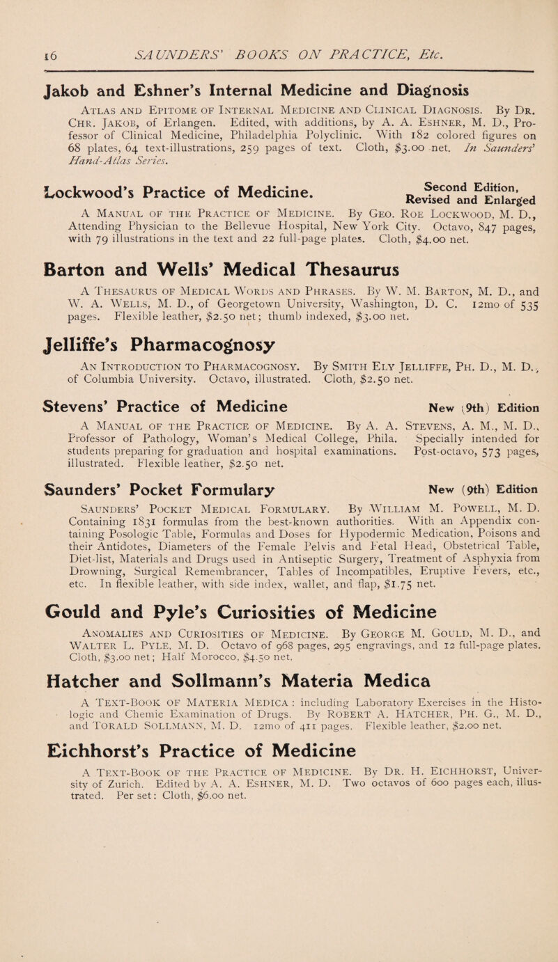 Jakob and Eshner’s Internal Medicine and Diagnosis Atlas and Epitome of Internal Medicine and Clinical Diagnosis. By Dr. Chr. Jakob, of Erlangen. Edited, with additions, by A. A. Eshner, M. D., Pro¬ fessor of Clinical Medicine, Philadelphia Polyclinic. With 182 colored figures on 68 plates, 64 text-illustrations, 259 pages of text. Cloth, $3.00 net. In Saunders’ Hand-Atlas Series. Lockwood’s Practice of Medicine. Second Edition, Revised and Enlarged A Manual of the Practice of Medicine. By Geo. Roe Lockwood, M. D., Attending Physician to the Bellevue Hospital, New York City. Octavo, 847 pages, with 79 illustrations in the text and 22 full-page plates. Cloth, $4.00 net. Barton and Wells’ Medical Thesaurus A Thesaurus of Medical Words and Phrases. By W. M. Barton, M. D., and W. A. Wells, M. D., of Georgetown University, Washington, D. C. i2mo of 535 pages. Flexible leather, $2.50 net; thumb indexed, $3.00 net. Jelliffe’s Pharmacognosy An Introduction to Pharmacognosy. By Smith Ely Jelliffe, Ph. D., M. D., of Columbia University. Octavo, illustrated. Cloth, $2.50 net. Stevens’ Practice of Medicine New ^9th) Edition A Manual of the Practice of Medicine. By A. A. Stevens, A. M., M. D., Professor of Pathology, Woman’s Medical College, Phila. Specially intended for students preparing for graduation and hospital examinations. Post-octavo, 573 pages, illustrated. Flexible leather, $2.50 net. Saunders’ Pocket Formuiary New (9th) Edition Saunders’ Pocket Medical Formulary. By William M. Powell, M. D. Containing 1831 formulas from the best-known authorities. With an Appendix con¬ taining Posologic Table, Formulas and Doses for Hypodermic Medication, Poisons and their Antidotes, Diameters of the Female Pelvis and Fetal Head, Obstetrical Table, Diet-list, Materials and Drugs used in Antiseptic Surgery, Treatment of Asphyxia from Drowning, Surgical Remembrancer, Tables of Incompatibles, Eruptive Fevers, etc., etc. In flexible leather, with side index, wallet, and flap, $1.75 net. Gould and Pyle’s Curiosities of Medicine Anomalies and Curiosities of Medicine. By George M. Gould, M. D., and Walter L. Pyle, M. D. Octavo of 968 pages, 295 engravings, and 12 full-page plates. Cloth, $3.00 net; Half Morocco, $4.50 net. Hatcher and Sollmann’s Materia Medica A Text-Book OF Materia Medica : including Laboratory Exercises in the Histo¬ logic and Chemic Examination of Drugs. By Robert A. Hatcher, Ph. G., M. D., and TORALD SOLLMANN, M. D. i2mo of 411 pages. Flexible leather, $2.00 net. Eichhorst’s Practice of Medicine A Text-Book of the Practice of Medicine. By Dr. H. Eichhorst, Univer¬ sity of Zurich. Edited by A. A. Eshner, M. D. Two octavos of 600 pages each, illus¬ trated. Per set: Cloth, $6.00 net.