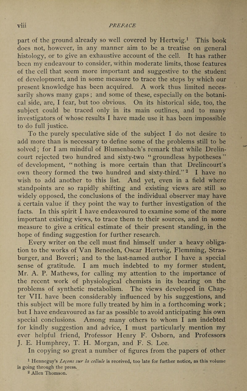 part of the ground already so well covered by Hertwig.1 This book does not, however, in any manner aim to be a treatise on general histology, or to give an exhaustive account of the cell. It has rather been my endeavour to consider, within moderate limits, those features of the cell that seem more important and suggestive to the student of development, and in some measure to trace the steps by which our present knowledge has been acquired. A work thus limited neces¬ sarily shows many gaps; and some of these, especially on the botani¬ cal side, are, I fear, but too obvious. On its historical side, too, the subject could be traced only in its main outlines, and to many investigators of whose results I have made use it has been impossible to do full justice. To the purely speculative side of the subject I do not desire to add more than is necessary to define some of the problems still to be solved; for I am mindful of Blumenbach’s remark that while Drelin- court rejected two hundred and sixty-two “groundless hypotheses’’ of development, “ nothing is more certain than that Drelincourt’s own theory formed the two hundred and sixty-third.” 2 I have no wish to add another to this list. And yet, even in a field where standpoints are so rapidly shifting and existing views are still so widely opposed, the conclusions of the individual observer may have a certain value if they point the way to further investigation of the facts. In this spirit I have endeavoured to examine some of the more important existing views, to trace them to their sources, and in some measure to give a critical estimate of their present standing, in the hope of finding suggestion for further research. Every writer on the cell must find himself under a heavy obliga¬ tion to the works of Van Beneden, Oscar Hertwig, Flemming, Stras- burger, and Boveri; and to the last-named author I have a special sense of gratitude. I am much indebted to my former student, Mr. A. P. Mathews, for calling my attention to the importance of the recent work of physiological chemists in its bearing on the problems of synthetic metabolism. The views developed in Chap¬ ter VII. have been considerably influenced by his suggestions, and this subject will be more fully treated by him in a forthcoming work ; but I have endeavoured as far as possible to avoid anticipating his own special conclusions. Among many others to whom I am indebted for kindly suggestion and advice, I must particularly mention my ever helpful friend, Professor Henry F. Osborn, and Professors J. E. Humphrey, T. H. Morgan, and F. S. Lee. In copying so great a number of figures from the papers of other 1 Henneguy’s Lemons sur la cellule is received, too late for further notice, as this volume is going through the press. 2 Allen Thomson.