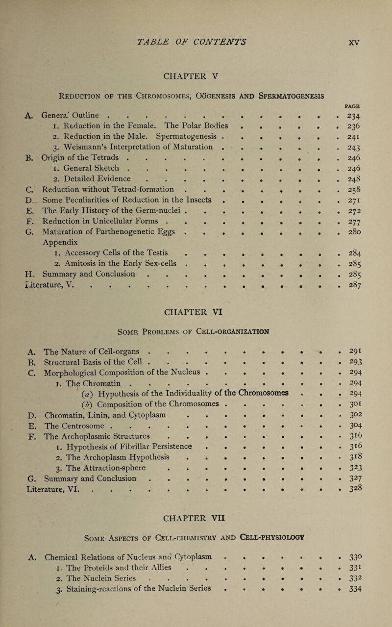 CHAPTER V Reduction of the Chromosomes, OOgenesis and Spermatogenesis PAGE A. Genera.' Outline.234 1. Reduction in the Female. The Polar Bodies ...... 236 2. Reduction in the Male. Spermatogenesis ...241 3. Weismann’s Interpretation of Maturation ... 243 B. Origin of the Tetrads ............ 246 1. General Sketch . 246 2. Detailed Evidence. 248 C. Reduction without Tetrad-formation.258 D. Some Peculiarities of Reduction in the Insects . . . . . . ,271 E. The Early History of the Germ-nuclei ... 272 F. Reduction in Unicellular Forms 277 G. Maturation of Parthenogenetic Eggs ..••••••. 280 Appendix 1. Accessory Cells of the Testis 284 2. Amitosis in the Early Sex-cells .. 285 H. Summary and Conclusion ........... 285 Literature, V. 287 CHAPTER VI Some Problems of Cell-organization A. The Nature of Cell-organs.291 B. Structural Basis of the Cell ........... 293 C. Morphological Composition of the Nucleus.294 1. The Chromatin.294 (a) Hypothesis of the Individuality of the Chromosomes , . . 294 Composition of the Chromosomes . . . , , • . 301 D. Chromatin, Linin, and Cytoplasm ......... 302 E. The Centrosome .. 304 F. The Archoplasmic Structures . . . . • • • • • • 3*6 1. Hypothesis of Fibrillar Persistence . . • • • • • .316 2. The Archoplasm Hypothesis . . ..318 3. The Attraction-sphere.323 G. Summary and Conclusion ....••••«*. 327 Literature, VI. . . . .....»••••» 32^ CHAPTER VII Some Aspects of Cell-chemistry and Cell-physiology A. Chemical Relations of Nucleus and Cytoplasm ....<«. 330 1. The Proteids and their Allies . . . . . • • . • 331 2. The Nuclein Series ... • 332 3. Staining-reactions of the Nuclein Series 334