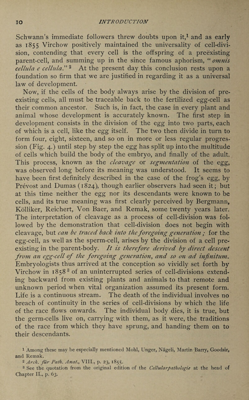 Schwann’s immediate followers threw doubts upon it,1 2 and as early as 1855 Virchow positively maintained the universality of cell-divi¬ sion, contending that every cell is the offspring of a preexisting parent-cell, and summing up in the since famous aphorism, “ omnis celltda e cellula.” 2 At the present day this conclusion rests upon a foundation so firm that we are justified in regarding it as a universal law of development. Now, if the cells of the body always arise by the division of pre¬ existing cells, all must be traceable back to the fertilized egg-cell as their common ancestor. Such is, in fact, the case in every plant and animal whose development is accurately known. The first step in development consists in the division of the egg into two parts, each of which is a cell, like the egg itself. The two then divide in turn to form four, eight, sixteen, and so on in more or less regular progres¬ sion (Fig. 4.) until step by step the egg has split up into the multitude of cells which build the body of the embryo, and finally of the adult. This process, known as the cleavage or segmentation of the egg, was observed long before its meaning was understood. It seems to have been first definitely described in the case of the frog’s egg, by Prevost and Dumas (1824), though earlier observers had seen it; but at this time neither the egg nor its descendants were known to be cells, and its true meaning was first clearly perceived by Bergmann, Kolliker, Reichert, Von Baer, and Remak, some twenty years later. The interpretation of cleavage as a process of cell-division was fol¬ lowed by the demonstration that cell-division does not begin with cleavage, but can be traced back into the foregoing generation ; for the egg-cell, as well as the sperm-cell, arises by the division of a cell pre¬ existing in the parent-body. It is therefore derived by direct descent from an egg-cell of the foregoing generation, and so on ad infinitum. Embryologists thus arrived at the conception so vividly set forth by Virchow in 1858 3 of an uninterrupted series of cell-divisions extend¬ ing backward from existing plants and animals to that remote and unknown period when vital organization assumed its present form. Life is a continuous stream. The death of the individual involves no breach of continuity in the series of cell-divisions by which the life of the race flows onwards. The individual body dies, it is true, but the germ-cells live on, carrying with them, as it were, the traditions of the race from which they have sprung, and handing them on to their descendants. 1 Among these may be especially mentioned Mohl, Unger, Nageli, Martin Barry, Goodsir, and Remak. 2 Arch, fur Path. Anat., VIII., p. 23, 1855. 3 See the quotation from the original edition of the Cellularpathologic at the head of Chapter II., p. 63.