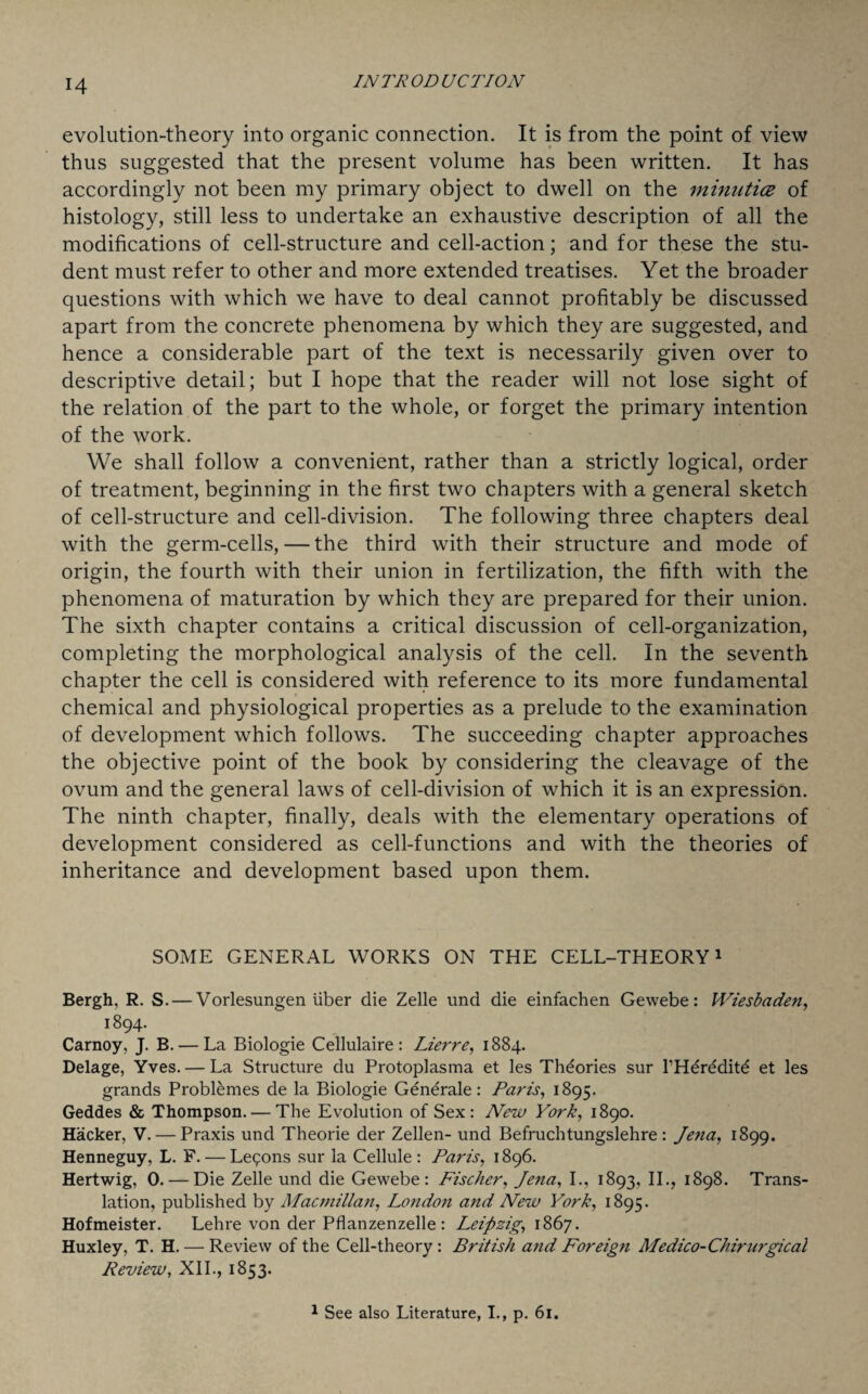 evolution-theory into organic connection. It is from the point of view thus suggested that the present volume has been written. It has accordingly not been my primary object to dwell on the minutice of histology, still less to undertake an exhaustive description of all the modifications of cell-structure and cell-action; and for these the stu¬ dent must refer to other and more extended treatises. Yet the broader questions with which we have to deal cannot profitably be discussed apart from the concrete phenomena by which they are suggested, and hence a considerable part of the text is necessarily given over to descriptive detail; but I hope that the reader will not lose sight of the relation of the part to the whole, or forget the primary intention of the work. We shall follow a convenient, rather than a strictly logical, order of treatment, beginning in the first two chapters with a general sketch of cell-structure and cell-division. The following three chapters deal with the germ-cells, — the third with their structure and mode of origin, the fourth with their union in fertilization, the fifth with the phenomena of maturation by which they are prepared for their union. The sixth chapter contains a critical discussion of cell-organization, completing the morphological analysis of the cell. In the seventh chapter the cell is considered with reference to its more fundamental chemical and physiological properties as a prelude to the examination of development which follows. The succeeding chapter approaches the objective point of the book by considering the cleavage of the ovum and the general laws of cell-division of which it is an expression. The ninth chapter, finally, deals with the elementary operations of development considered as cell-functions and with the theories of inheritance and development based upon them. SOME GENERAL WORKS ON THE CELL-THEORY1 Bergh, R. S. — Vorlesungen liber die Zelle und die einfachen Gewebe: Wiesbaden, 1894. Carnoy, J. B. — La Biologie Cellulaire : Lierre, 1884. Delage, Yves. — La Structure du Protoplasma et les Theories sur l’Herddite et les grands Problemes de la Biologie Generate: Paris, 1895. Geddes & Thompson. — The Evolution of Sex: New York, 1890. Hacker, V. — Praxis und Theorie der Zellen- und Befruchtungslehre : Jena, 1899. Henneguy, L. F. — Legons sur la Cellule: Paris, 1896. Hertwig, 0. — Die Zelle und die Gewebe: Fischer, Jena, I., 1893, II., 1898. Trans¬ lation, published by Macmillan, London and New York, 1895. Hofmeister. Lehre von der Pflanzenzelle : Leipzig, 1867. Huxley, T. H. — Review of the Cell-theory : British and Foreign Medico-Chirurgical Review, XII., 1853. 1 See also Literature, I., p. 61.