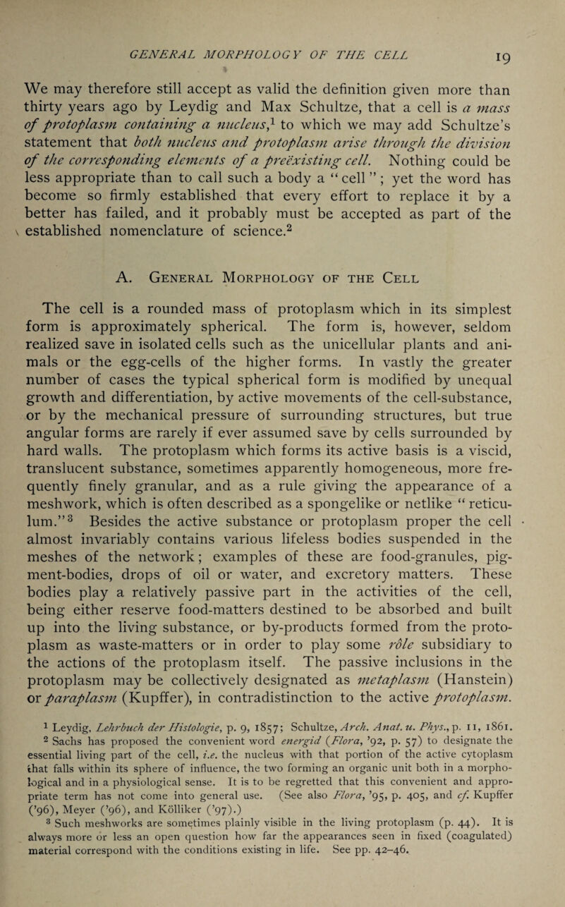 We may therefore still accept as valid the definition given more than thirty years ago by Leydig and Max Schultze, that a cell is a mass of protoplasm containing a nucleus} to which we may add Schultze’s statement that both nucleus and protoplasm arise through the division of the corresponding elements of a preexisting cell. Nothing could be less appropriate than to call such a body a “ cell ”; yet the word has become so firmly established that every effort to replace it by a better has failed, and it probably must be accepted as part of the \ established nomenclature of science.1 2 A. General Morphology of the Cell The cell is a rounded mass of protoplasm which in its simplest form is approximately spherical. The form is, however, seldom realized save in isolated cells such as the unicellular plants and ani¬ mals or the egg-cells of the higher forms. In vastly the greater number of cases the typical spherical form is modified by unequal growth and differentiation, by active movements of the cell-substance, or by the mechanical pressure of surrounding structures, but true angular forms are rarely if ever assumed save by cells surrounded by hard walls. The protoplasm which forms its active basis is a viscid, translucent substance, sometimes apparently homogeneous, more fre¬ quently finely granular, and as a rule giving the appearance of a meshwork, which is often described as a spongelike or netlike “ reticu¬ lum.”3 Besides the active substance or protoplasm proper the cell • almost invariably contains various lifeless bodies suspended in the meshes of the network; examples of these are food-granules, pig¬ ment-bodies, drops of oil or water, and excretory matters. These bodies play a relatively passive part in the activities of the cell, being either reserve food-matters destined to be absorbed and built up into the living substance, or by-products formed from the proto¬ plasm as waste-matters or in order to play some role subsidiary to the actions of the protoplasm itself. The passive inclusions in the protoplasm may be collectively designated as metaplasm (Hanstein) ox paraplasm (Kupffer), in contradistinction to the active protoplasm. 1 Leydig, Lehrbuch der Histologie, p. 9, 1857? Schultze, Arch. Anat.u. Phys., p. 11, 1861. 2 Sachs has proposed the convenient word energid (Flora, ’92, p. 57) to designate the essential living part of the cell, i.e. the nucleus with that portion of the active cytoplasm that falls within its sphere of influence, the two forming an organic unit both in a morpho¬ logical and in a physiological sense. It is to be regretted that this convenient and appro¬ priate term has not come into general use. (See also Flora, ’95, p. 405, and cf. Kupffer (’96), Meyer (’96), and Kolliker (’97).) 3 Such meshworks are sometimes plainly visible in the living protoplasm (p. 44). It is always more or less an open question how far the appearances seen in fixed (coagulated) material correspond with the conditions existing in life. See pp. 42-46.