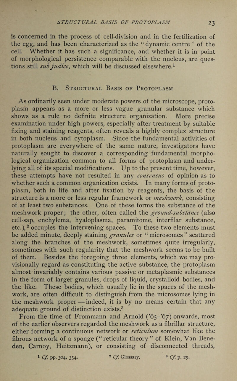 is concerned in the process of cell-division and in the fertilization of the egg, and has been characterized as the “ dynamic centre ” of the cell. Whether it has such a significance, and whether it is in point of morphological persistence comparable with the nucleus, are ques¬ tions still sub judicc, which will be discussed elsewhere.1 B. Structural Basis of Protoplasm As ordinarily seen under moderate powers of the microscope, proto¬ plasm appears as a more or less vague granular substance which shows as a rule no definite structure organization. More precise examination under high powers, especially after treatment by suitable fixing and staining reagents, often reveals a highly complex structure in both nucleus and cytoplasm. Since the fundamental activities of protoplasm are everywhere of the same nature, investigators have naturally sought to discover a corresponding fundamental morpho¬ logical organization common to all forms of protoplasm and under¬ lying all of its special modifications. Up to the present time, however, these attempts have not resulted in any consensus of opinion as to whether such a common organization exists. In many forms of proto¬ plasm, both in life and after fixation by reagents, the basis of the structure is a more or less regular framework or mesliwork, consisting of at least two substances. One of these forms the substance of the meshwork proper; the other, often called the ground-stibstancc (also cell-sap, enchylema, hyaloplasma, paramitome, interfilar substance, etc.),2 occupies the intervening spaces. To these two elements must be added minute, deeply staining granules or “ microsomes ” scattered along the branches of the meshwork, sometimes quite irregularly, sometimes with such regularity that the meshwork seems to be built of them. Besides the foregoing three elements, which we may pro¬ visionally regard as constituting the active substance, the protoplasm almost invariably contains various passive or metaplasmic substances in the form of larger granules, drops of liquid, crystalloid bodies, and the like. These bodies, which usually lie in the spaces of the mesh¬ work, are often difficult to distinguish from the microsomes lying in the meshwork proper — indeed, it is by no means certain that any adequate ground of distinction exists.3 From the time of Frommann and Arnold (’65-67) onwards, most of the earlier observers regarded the meshwork as a fibrillar structure, either forming a continuous network or reticulum somewhat like the fibrous network of a sponge (“reticular theory” of Klein, Van Bene- den, Carnoy, Heitzmann), or consisting of disconnected threads, 1 Cf pp* 3°4> 354- 2 Cf. Glossary. 3 Cf. p. 29.