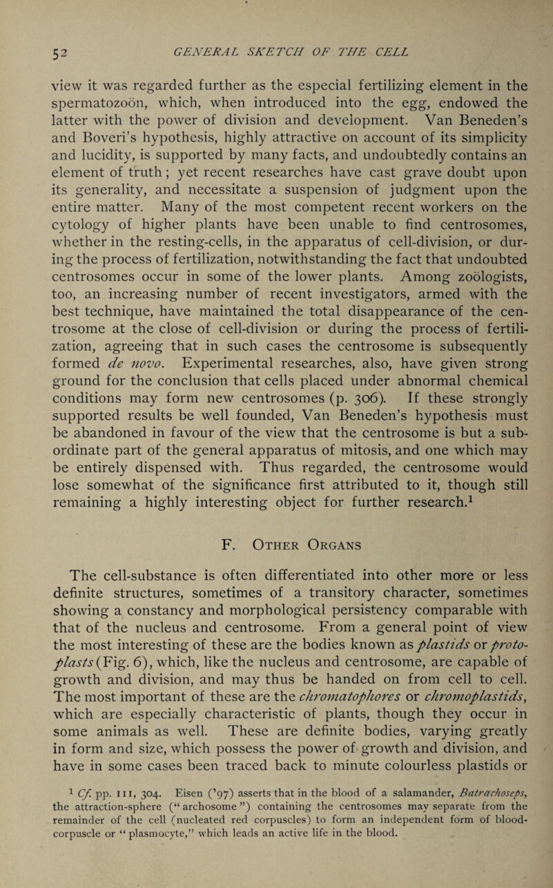 view it was regarded further as the especial fertilizing element in the spermatozoon, which, when introduced into the egg, endowed the latter with the power of division and development. Van Beneden’s and Boveri’s hypothesis, highly attractive on account of its simplicity and lucidity, is supported by many facts, and undoubtedly contains an element of truth; yet recent researches have cast grave doubt upon its generality, and necessitate a suspension of judgment upon the entire matter. Many of the most competent recent workers on the cytology of higher plants have been unable to find centrosomes, whether in the resting-cells, in the apparatus of cell-division, or dur¬ ing the process of fertilization, notwithstanding the fact that undoubted centrosomes occur in some of the lower plants. Among zoologists, too, an increasing number of recent investigators, armed with the best technique, have maintained the total disappearance of the cen- trosome at the close of cell-division or during the process of fertili¬ zation, agreeing that in such cases the centrosome is subsequently formed de novo. Experimental researches, also, have given strong ground for the conclusion that cells placed under abnormal chemical conditions may form new centrosomes (p. 306). If these strongly supported results be well founded, Van Beneden’s hypothesis must be abandoned in favour of the view that the centrosome is but a sub¬ ordinate part of the general apparatus of mitosis, and one which may be entirely dispensed with. Thus regarded, the centrosome would lose somewhat of the significance first attributed to it, though still remaining a highly interesting object for further research.1 F. Other Organs The cell-substance is often differentiated into other more or less definite structures, sometimes of a transitory character, sometimes showing a constancy and morphological persistency comparable with that of the nucleus and centrosome. From a general point of view the most interesting of these are the bodies known as plastids or proto¬ plasts (Fig. 6), which, like the nucleus and centrosome, are capable of growth and division, and may thus be handed on from cell to cell. The most important of these are the chromatophores or chromoplastids, which are especially characteristic of plants, though they occur in some animals as well. These are definite bodies, varying greatly in form and size, which possess the power of growth and division, and have in some cases been traced back to minute colourless plastids or 1 Cf PP- 11H 3°4- Eisen (’97) asserts that in the blood of a salamander, Batrachoseps, the attraction-sphere (“ archosome ”) containing the centrosomes may separate from the remainder of the cell (nucleated red corpuscles) to form an independent form of blood- corpuscle or “ plasmocyte,” which leads an active life in the blood.