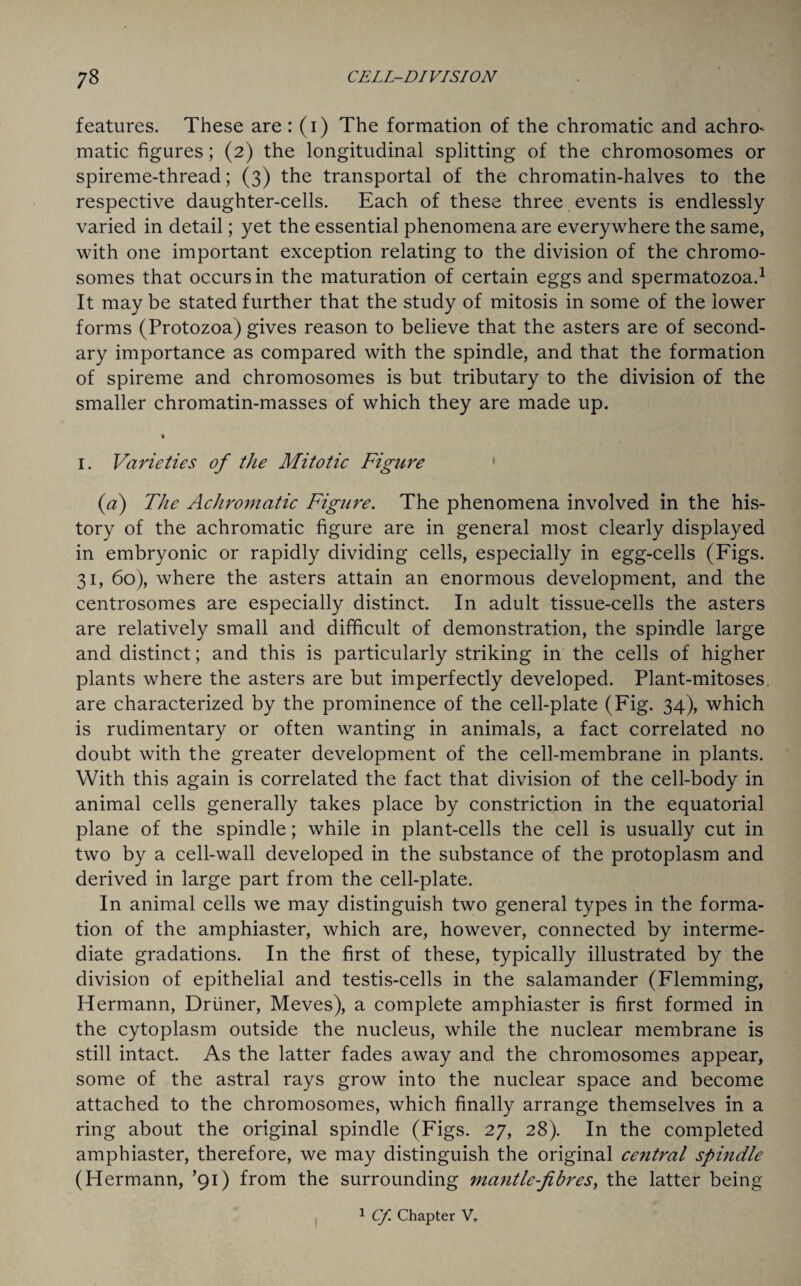 features. These are: (i) The formation of the chromatic and achro* matic figures; (2) the longitudinal splitting of the chromosomes or spireme-thread; (3) the transportal of the chromatin-halves to the respective daughter-cells. Each of these three events is endlessly varied in detail; yet the essential phenomena are everywhere the same, with one important exception relating to the division of the chromo¬ somes that occurs in the maturation of certain eggs and spermatozoa.1 It may be stated further that the study of mitosis in some of the lower forms (Protozoa) gives reason to believe that the asters are of second¬ ary importance as compared with the spindle, and that the formation of spireme and chromosomes is but tributary to the division of the smaller chromatin-masses of which they are made up. \ 1. Varieties of the Mitotic Figure (a) The Achromatic Figure. The phenomena involved in the his¬ tory of the achromatic figure are in general most clearly displayed in embryonic or rapidly dividing cells, especially in egg-cells (Figs. 31, 60), where the asters attain an enormous development, and the centrosomes are especially distinct. In adult tissue-cells the asters are relatively small and difficult of demonstration, the spindle large and distinct; and this is particularly striking in the cells of higher plants where the asters are but imperfectly developed. Plant-mitoses, are characterized by the prominence of the cell-plate (Fig. 34), which is rudimentary or often wanting in animals, a fact correlated no doubt with the greater development of the cell-membrane in plants. With this again is correlated the fact that division of the cell-body in animal cells generally takes place by constriction in the equatorial plane of the spindle; while in plant-cells the cell is usually cut in two by a cell-wall developed in the substance of the protoplasm and derived in large part from the cell-plate. In animal cells we may distinguish two general types in the forma¬ tion of the amphiaster, which are, however, connected by interme¬ diate gradations. In the first of these, typically illustrated by the division of epithelial and testis-cells in the salamander (Flemming, Hermann, Dr liner, Meves), a complete amphiaster is first formed in the cytoplasm outside the nucleus, while the nuclear membrane is still intact. As the latter fades away and the chromosomes appear, some of the astral rays grow into the nuclear space and become attached to the chromosomes, which finally arrange themselves in a ring about the original spindle (Figs. 27, 28). In the completed amphiaster, therefore, we may distinguish the original ce7itral spindle (Hermann, ’91) from the surrounding mantle-fibres, the latter being 1 Cf. Chapter V„