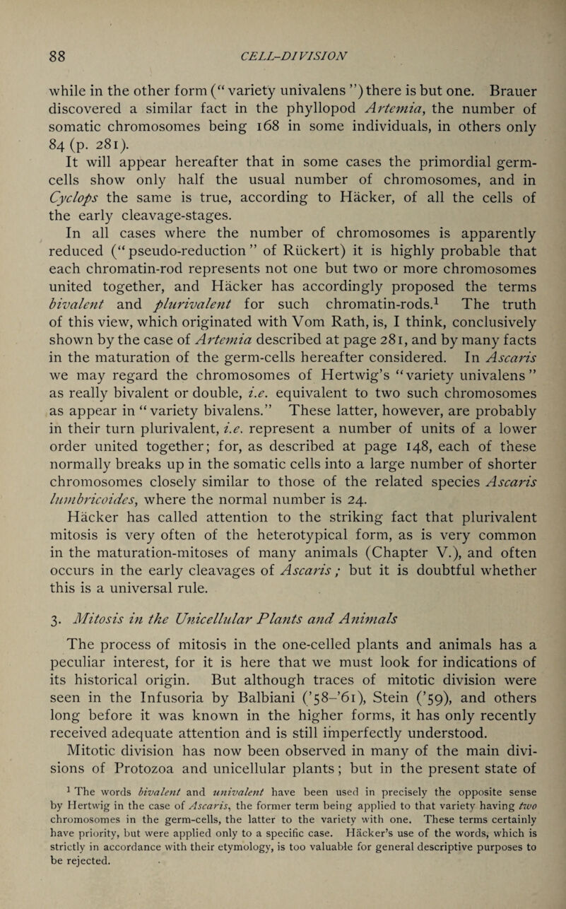 while in the other form (“ variety univalens ”) there is but one. Brauer discovered a similar fact in the phyllopod Artemia, the number of somatic chromosomes being 168 in some individuals, in others only 84 (p. 281). It will appear hereafter that in some cases the primordial germ- cells show only half the usual number of chromosomes, and in Cyclops the same is true, according to Hacker, of all the cells of the early cleavage-stages. In all cases where the number of chromosomes is apparently reduced (“pseudo-reduction” of Riickert) it is highly probable that each chromatin-rod represents not one but two or more chromosomes united together, and Hacker has accordingly proposed the terms bivalent and plurivalent for such chromatin-rods.1 The truth of this view, which originated with Vom Rath, is, I think, conclusively shown by the case of Artemia described at page 281, and by many facts in the maturation of the germ-cells hereafter considered. In Ascaris we may regard the chromosomes of Hertwig’s “variety univalens ” as really bivalent or double, i.e. equivalent to two such chromosomes as appear in “variety bivalens.” These latter, however, are probably in their turn plurivalent, i.e. represent a number of units of a lower order united together; for, as described at page 148, each of these normally breaks up in the somatic cells into a large number of shorter chromosomes closely similar to those of the related species Ascaris lambricoides, where the normal number is 24. Hacker has called attention to the striking fact that plurivalent mitosis is very often of the heterotypical form, as is very common in the maturation-mitoses of many animals (Chapter V.), and often occurs in the early cleavages of Ascaris ; but it is doubtful whether this is a universal rule. 3. Mitosis in the Unicellular Plants and Animals The process of mitosis in the one-celled plants and animals has a peculiar interest, for it is here that we must look for indications of its historical origin. But although traces of mitotic division were seen in the Infusoria by Balbiani ('58—1), Stein (’59), and others long before it was known in the higher forms, it has only recently received adequate attention and is still imperfectly understood. Mitotic division has now been observed in many of the main divi¬ sions of Protozoa and unicellular plants; but in the present state of 1 The words bivalent and univalent have been used in precisely the opposite sense by Hertwig in the case of Ascaris, the former term being applied to that variety having two chromosomes in the germ-cells, the latter to the variety with one. These terms certainly have priority, but were applied only to a specific case. Hacker’s use of the words, which is strictly in accordance with their etymology, is too valuable for general descriptive purposes to be rejected.