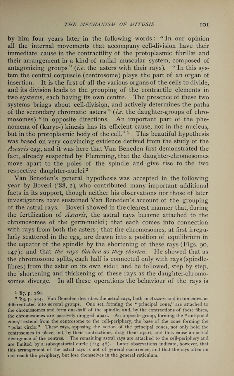 by him four years later in the following words : “ In our opinion all the internal movements that accompany cell-division have their immediate cause in the contractility of the protoplasmic fibrillae and their arrangement in a kind of radial muscular system, composed of antagonizing groups ” (i.e. the asters with their rays). “ In this sys¬ tem the central corpuscle (centrosome) plays the part of an organ of insertion. It is the first of all the various organs of the cells to divide, and its division leads to the grouping of the contractile elements in two systems, each having its own centre. The presence of these two systems brings about cell-division, and actively determines the paths of the secondary chromatic asters ” (i.e. the daughter-groups of chro¬ mosomes) “ in opposite directions. An important part of the phe¬ nomena of (karyo-) kinesis has its efficient cause, not in the nucleus, but in the protoplasmic body of the cell.” 1 This beautiful hypothesis was based on very convincing evidence derived from the study of the Ascaris egg, and it was here that Van Beneden first demonstrated the fact, already suspected by Flemming, that the daughter-chromosomes move apart to the poles of the spindle and give rise to the two respective daughter-nuclei.2 Van Beneden’s general hypothesis was accepted in the following year by Boveri (’88, 2), who contributed many important additional facts in its support, though neither his observations nor those of later investigators have sustained Van Beneden’s account of the grouping of the astral rays. Boveri showed in the clearest manner that, during the fertilization of Ascaris, the astral rays become attached to the chromosomes of the germ-nuclei; that each comes into connection with rays from both the asters; that the chromosomes, at first irregu¬ larly scattered in the egg, are drawn into a position of equilibrium in the equator of the spindle by the shortening of these rays (Figs. 90, 147); and that the rays thicken as they shorten. He showed that as the chromosome splits, each half is connected only with rays (spindle- fibres) from the aster on its own side; and he followed, step by step, the shortening and thickening of these rays as the daughter-chromo¬ somes diverge. In all these operations the behaviour of the rays is 1 ’87, p. 280. 2 ’83, p. 544. Van Beneden describes the astral rays, both in Ascaris and in tunicates, as differentiated into several groups. One set, forming the “ principal cone,” are attached to the chromosomes and form one-half of the spindle, and, by the contractions of these fibres, the chromosomes are passively dragged apart. An opposite group, forming the “ antipodal cone,” extend from the centrosome to the cell-periphery, the base of the cone forming the “polar circle.” These rays, opposing the action of the principal cones, not only hold the centrosomes in place, but, by their contractions, drag them apart, and thus cause an actual divergence of the centres. The remaining astral rays are attached to the cell-periphery and are limited by a subequatorial circle (Fig. 48). Later observations indicate, however, that this arrangement of the astral rays is not of general occurrence, and that the rays often do not reach the periphery, but lose themselves in the general reticulum.