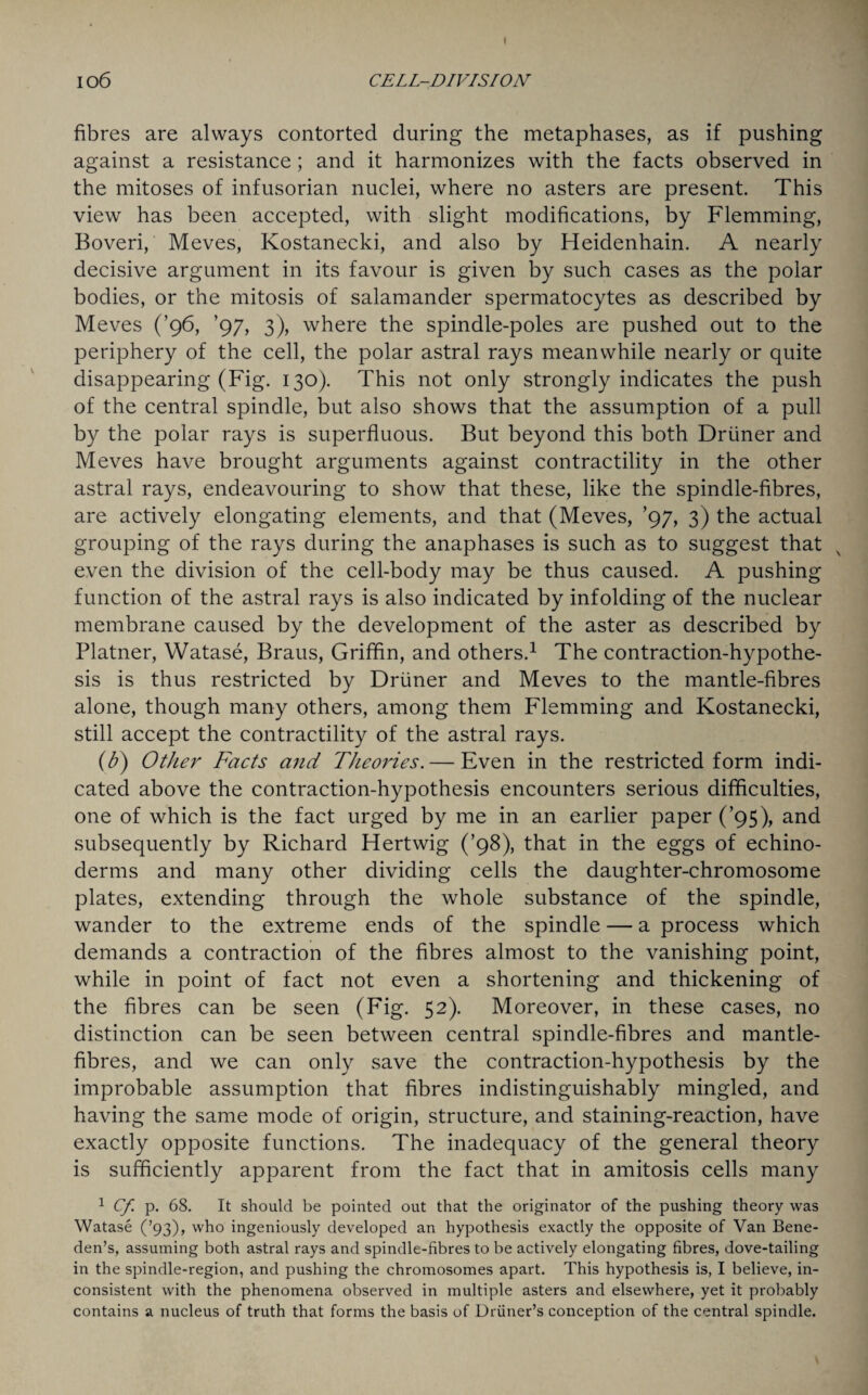 I 106 CELL-DIVISION fibres are always contorted during the metaphases, as if pushing against a resistance; and it harmonizes with the facts observed in the mitoses of infusorian nuclei, where no asters are present. This view has been accepted, with slight modifications, by Flemming, Boveri, Meves, Kostanecki, and also by Heidenhain. A nearly decisive argument in its favour is given by such cases as the polar bodies, or the mitosis of salamander spermatocytes as described by Meves (’96, ’97, 3), where the spindle-poles are pushed out to the periphery of the cell, the polar astral rays meanwhile nearly or quite disappearing (Fig. 130). This not only strongly indicates the push of the central spindle, but also shows that the assumption of a pull by the polar rays is superfluous. But beyond this both Driiner and Meves have brought arguments against contractility in the other astral rays, endeavouring to show that these, like the spindle-fibres, are actively elongating elements, and that (Meves, ’97, 3) the actual grouping of the rays during the anaphases is such as to suggest that even the division of the cell-body may be thus caused. A pushing function of the astral rays is also indicated by infolding of the nuclear membrane caused by the development of the aster as described by Platner, Watase, Braus, Griffin, and others.1 The contraction-hypothe¬ sis is thus restricted by Driiner and Meves to the mantle-fibres alone, though many others, among them Flemming and Kostanecki, still accept the contractility of the astral rays. (b) Other Facts and Theories.— Even in the restricted form indi¬ cated above the contraction-hypothesis encounters serious difficulties, one of which is the fact urged by me in an earlier paper (’95), and subsequently by Richard Hertwig (’98), that in the eggs of echino- derms and many other dividing cells the daughter-chromosome plates, extending through the whole substance of the spindle, wander to the extreme ends of the spindle — a process which demands a contraction of the fibres almost to the vanishing point, while in point of fact not even a shortening and thickening of the fibres can be seen (Fig. 52). Moreover, in these cases, no distinction can be seen between central spindle-fibres and mantle- fibres, and we can only save the contraction-hypothesis by the improbable assumption that fibres indistinguishably mingled, and having the same mode of origin, structure, and staining-reaction, have exactly opposite functions. The inadequacy of the general theory is sufficiently apparent from the fact that in amitosis cells many 1 Cf p. 68. It should be pointed out that the originator of the pushing theory was Watase (’93), who ingeniously developed an hypothesis exactly the opposite of Van Bene- den’s, assuming both astral rays and spindle-fibres to be actively elongating fibres, dove-tailing in the spindle-region, and pushing the chromosomes apart. This hypothesis is, I believe, in¬ consistent with the phenomena observed in multiple asters and elsewhere, yet it probably contains a nucleus of truth that forms the basis of Driiner’s conception of the central spindle.