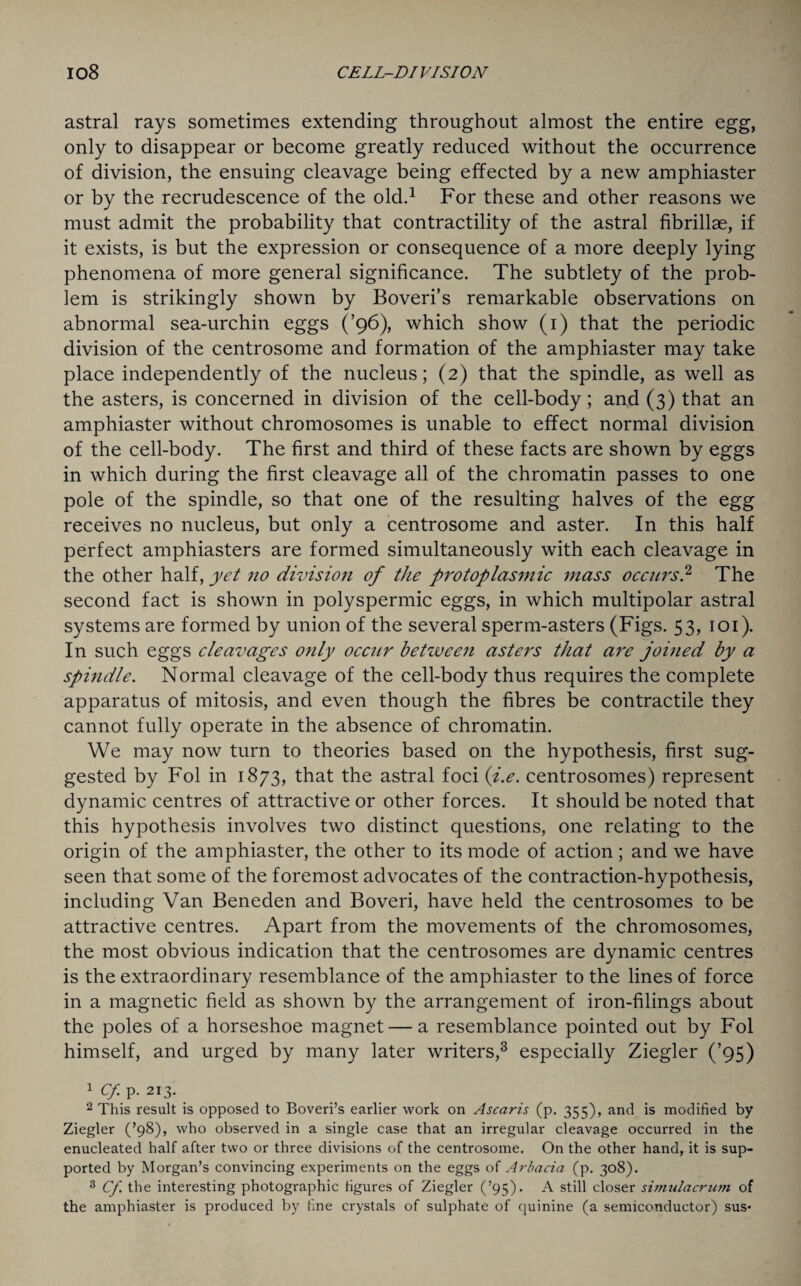 astral rays sometimes extending throughout almost the entire egg, only to disappear or become greatly reduced without the occurrence of division, the ensuing cleavage being effected by a new amphiaster or by the recrudescence of the old.1 For these and other reasons we must admit the probability that contractility of the astral fibrillae, if it exists, is but the expression or consequence of a more deeply lying phenomena of more general significance. The subtlety of the prob¬ lem is strikingly shown by Boveri’s remarkable observations on abnormal sea-urchin eggs (’96), which show (1) that the periodic division of the centrosome and formation of the amphiaster may take place independently of the nucleus; (2) that the spindle, as well as the asters, is concerned in division of the cell-body; and (3) that an amphiaster without chromosomes is unable to effect normal division of the cell-body. The first and third of these facts are shown by eggs in which during the first cleavage all of the chromatin passes to one pole of the spindle, so that one of the resulting halves of the egg receives no nucleus, but only a centrosome and aster. In this half perfect amphiasters are formed simultaneously with each cleavage in the other half, yet no division of the protoplasmic mass occurs? The second fact is shown in polyspermic eggs, in which multipolar astral systems are formed by union of the several sperm-asters (Figs. 53, 101). In such eggs cleavages only occur between asters that are joined by a spindle. Normal cleavage of the cell-body thus requires the complete apparatus of mitosis, and even though the fibres be contractile they cannot fully operate in the absence of chromatin. We may now turn to theories based on the hypothesis, first sug¬ gested by Fol in 1873, that the astral foci (i.e. centrosomes) represent dynamic centres of attractive or other forces. It should be noted that this hypothesis involves two distinct questions, one relating to the origin of the amphiaster, the other to its mode of action; and we have seen that some of the foremost advocates of the contraction-hypothesis, including Van Beneden and Boveri, have held the centrosomes to be attractive centres. Apart from the movements of the chromosomes, the most obvious indication that the centrosomes are dynamic centres is the extraordinary resemblance of the amphiaster to the lines of force in a magnetic field as shown by the arrangement of iron-filings about the poles of a horseshoe magnet — a resemblance pointed out by Fol himself, and urged by many later writers,3 especially Ziegler (’95) 1 Cf. p. 213. 2 This result is opposed to Boveri’s earlier work on Ascaris (p. 355), and is modified by Ziegler (’98), who observed in a single case that an irregular cleavage occurred in the enucleated half after two or three divisions of the centrosome. On the other hand, it is sup¬ ported by Morgan’s convincing experiments on the eggs of Arbacia (p. 308). 3 Cf. the interesting photographic figures of Ziegler (’95). A still closer simulacrum of the amphiaster is produced by fine crystals of sulphate of quinine (a semiconductor) sus-