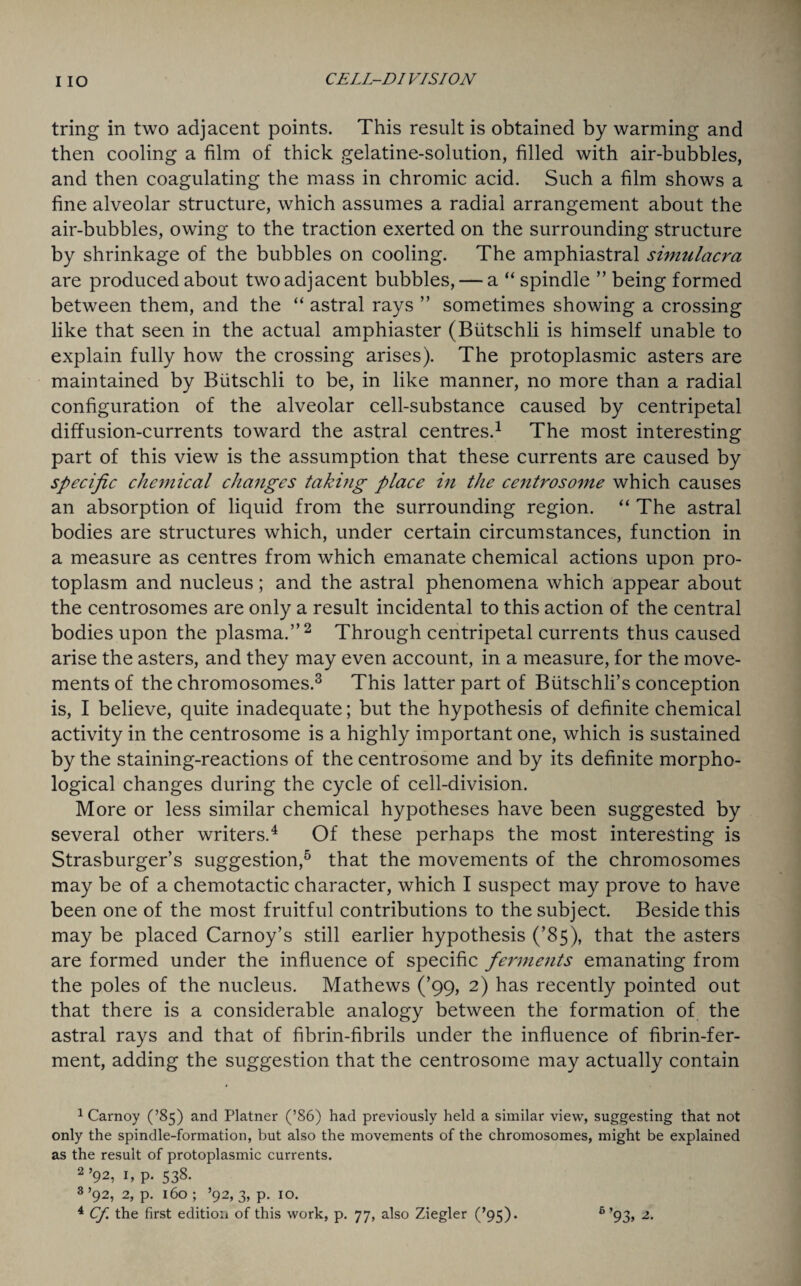tring in two adjacent points. This result is obtained by warming and then cooling a film of thick gelatine-solution, filled with air-bubbles, and then coagulating the mass in chromic acid. Such a film shows a fine alveolar structure, which assumes a radial arrangement about the air-bubbles, owing to the traction exerted on the surrounding structure by shrinkage of the bubbles on cooling. The amphiastral simulacra are produced about two adjacent bubbles, — a “ spindle ” being formed between them, and the “ astral rays ” sometimes showing a crossing like that seen in the actual amphiaster (Biitschli is himself unable to explain fully how the crossing arises). The protoplasmic asters are maintained by Biitschli to be, in like manner, no more than a radial configuration of the alveolar cell-substance caused by centripetal diffusion-currents toward the astral centres.1 The most interesting part of this view is the assumption that these currents are caused by specific chemical changes taking place in the centrosome which causes an absorption of liquid from the surrounding region. “ The astral bodies are structures which, under certain circumstances, function in a measure as centres from which emanate chemical actions upon pro¬ toplasm and nucleus; and the astral phenomena which appear about the centrosomes are only a result incidental to this action of the central bodies upon the plasma.”2 Through centripetal currents thus caused arise the asters, and they may even account, in a measure, for the move¬ ments of the chromosomes.3 This latter part of Biitschli’s conception is, I believe, quite inadequate; but the hypothesis of definite chemical activity in the centrosome is a highly important one, which is sustained by the staining-reactions of the centrosome and by its definite morpho¬ logical changes during the cycle of cell-division. More or less similar chemical hypotheses have been suggested by several other writers.4 Of these perhaps the most interesting is Strasburger’s suggestion,5 that the movements of the chromosomes may be of a chemotactic character, which I suspect may prove to have been one of the most fruitful contributions to the subject. Beside this may be placed Carnoy’s still earlier hypothesis (’85), that the asters are formed under the influence of specific ferments emanating from the poles of the nucleus. Mathews (’99, 2) has recently pointed out that there is a considerable analogy between the formation of the astral rays and that of fibrin-fibrils under the influence of fibrin-fer¬ ment, adding the suggestion that the centrosome may actually contain 1 Carnoy (’85) and Platner (’86) had previously held a similar view, suggesting that not only the spindle-formation, but also the movements of the chromosomes, might be explained as the result of protoplasmic currents. 2.92, 1, p. 538. 3.92, 2, p. 160 ; ’92, 3, p. 10.