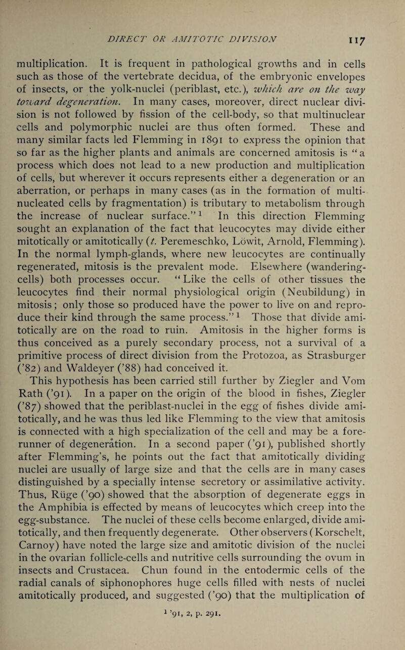 multiplication. It is frequent in pathological growths and in cells such as those of the vertebrate decidua, of the embryonic envelopes of insects, or the yolk-nuclei (periblast, etc.), which are on the way tozvard degeneration. In many cases, moreover, direct nuclear divi¬ sion is not followed by fission of the cell-body, so that multinuclear cells and polymorphic nuclei are thus often formed. These and many similar facts led Flemming in 1891 to express the opinion that so far as the higher plants and animals are concerned amitosis is “a process which does not lead to a new production and multiplication of cells, but wherever it occurs represents either a degeneration or an aberration, or perhaps in many cases (as in the formation of multi- nucleated cells by fragmentation) is tributary to metabolism through the increase of nuclear surface.”1 In this direction Flemming sought an explanation of the fact that leucocytes may divide either mitotically or amitotically (t. Peremeschko, Lowit, Arnold, Flemming). In the normal lymph-glands, where new leucocytes are continually regenerated, mitosis is the prevalent mode. Elsewhere (wandering- cells) both processes occur. “ Like the cells of other tissues the leucocytes find their normal physiological origin (Neubildung) in mitosis; only those so produced have the power to live on and repro¬ duce their kind through the same process.” 1 Those that divide ami¬ totically are on the road to ruin. Amitosis in the higher forms is thus conceived as a purely secondary process, not a survival of a primitive process of direct division from the Protozoa, as Strasburger (’82) and Waldeyer (’88) had conceived it. This hypothesis has been carried still further by Ziegler and Vom Rath (’91). In a paper on the origin of the blood in fishes, Ziegler (’87) showed that the periblast-nuclei in the egg of fishes divide ami¬ totically, and he was thus led like Flemming to the view that amitosis is connected with a high specialization of the cell and may be a fore¬ runner of degeneration. In a second paper (’91), published shortly after Flemming’s, he points out the fact that amitotically dividing nuclei are usually of large size and that the cells are in many cases distinguished by a specially intense secretory or assimilative activity. Thus, Riige (’90) showed that the absorption of degenerate eggs in the Amphibia is effected by means of leucocytes which creep into the egg-substance. The nuclei of these cells become enlarged, divide ami¬ totically, and then frequently degenerate. Other observers (Korschelt, Carnoy) have noted the large size and amitotic division of the nuclei in the ovarian follicle-cells and nutritive cells surrounding the ovum in insects and Crustacea. Chun found in the entodermic cells of the radial canals of siphonophores huge cells filled with nests of nuclei amitotically produced, and suggested (’90) that the multiplication of 1 ’91, 2, p. 291.