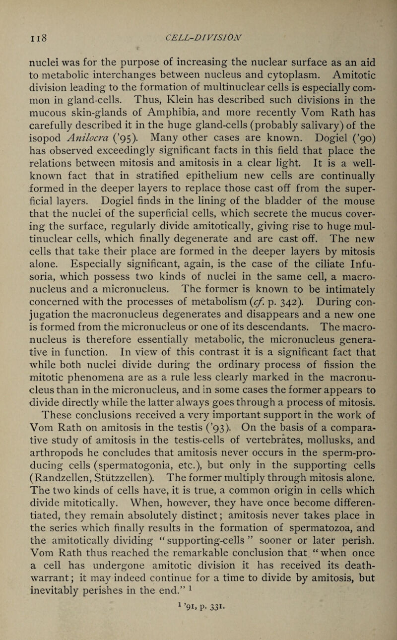 nuclei was for the purpose of increasing the nuclear surface as an aid to metabolic interchanges between nucleus and cytoplasm. Amitotic division leading to the formation of multinuclear cells is especially com¬ mon in gland-cells. Thus, Klein has described such divisions in the mucous skin-glands of Amphibia, and more recently Vom Rath has carefully described it in the huge gland-cells (probably salivary) of the isopod Anilocra (’95). Many other cases are known. Dogiel (’90) has observed exceedingly significant facts in this field that place the relations between mitosis and amitosis in a clear light. It is a well- known fact that in stratified epithelium new cells are continually formed in the deeper layers to replace those cast off from the super¬ ficial layers. Dogiel finds in the lining of the bladder of the mouse that the nuclei of the superficial cells, which secrete the mucus cover¬ ing the surface, regularly divide amitotically, giving rise to huge mul¬ tinuclear cells, which finally degenerate and are cast off. The new cells that take their place are formed in the deeper layers by mitosis alone. Especially significant, again, is the case of the ciliate Infu¬ soria, which possess two kinds of nuclei in the same cell, a macro¬ nucleus and a micronucleus. The former is known to be intimately concerned with the processes of metabolism {cf. p. 342). During con¬ jugation the macronucleus degenerates and disappears and a new one is formed from the micronucleus or one of its descendants. The macro¬ nucleus is therefore essentially metabolic, the micronucleus genera¬ tive in function. In view of this contrast it is a significant fact that while both nuclei divide during the ordinary process of fission the mitotic phenomena are as a rule less clearly marked in the macronu¬ cleus than in the micronucleus, and in some cases the former appears to divide directly while the latter always goes through a process of mitosis. These conclusions received a very important support in the work of Vom Rath on amitosis in the testis (’93). On the basis of a compara¬ tive study of amitosis in the testis-cells of vertebrates, mollusks, and arthropods he concludes that amitosis never occurs in the sperm-pro¬ ducing cells (spermatogonia, etc.), but only in the supporting cells (Randzellen, Stiitzzellen). The former multiply through mitosis alone. The two kinds of cells have, it is true, a common origin in cells which divide mitotically. When, however, they have once become differen¬ tiated, they remain absolutely distinct; amitosis never takes place in the series which finally results in the formation of spermatozoa, and the amitotically dividing “ supporting-cells ” sooner or later perish. Vom Rath thus reached the remarkable conclusion that “when once a cell has undergone amitotic division it has received its death- warrant; it may indeed continue for a time to divide by amitosis, but inevitably perishes in the end.” 1 1 ’9h p. 331-