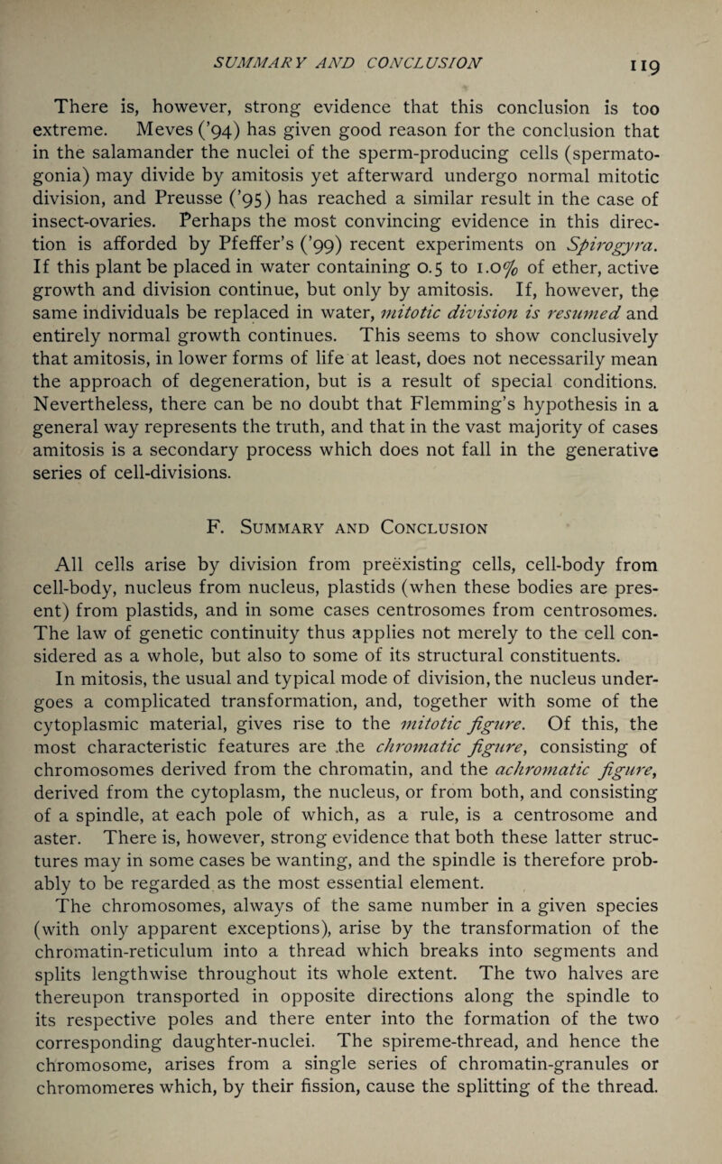 SUMMARY AND CONCLUSION There is, however, strong evidence that this conclusion is too extreme. Meves (’94) has given good reason for the conclusion that in the salamander the nuclei of the sperm-producing cells (spermato¬ gonia) may divide by amitosis yet afterward undergo normal mitotic division, and Preusse (’95) has reached a similar result in the case of insect-ovaries. Perhaps the most convincing evidence in this direc¬ tion is afforded by Pfeffer’s (’99) recent experiments on Spirogyra. If this plant be placed in water containing 0.5 to 1.0% of ether, active growth and division continue, but only by amitosis. If, however, the same individuals be replaced in water, mitotic division is resumed and entirely normal growth continues. This seems to show conclusively that amitosis, in lower forms of life at least, does not necessarily mean the approach of degeneration, but is a result of special conditions. Nevertheless, there can be no doubt that Flemming’s hypothesis in a general way represents the truth, and that in the vast majority of cases amitosis is a secondary process which does not fall in the generative series of cell-divisions. F. Summary and Conclusion All cells arise by division from preexisting cells, cell-body from cell-body, nucleus from nucleus, plastids (when these bodies are pres¬ ent) from plastids, and in some cases centrosomes from centrosomes. The law of genetic continuity thus applies not merely to the cell con¬ sidered as a whole, but also to some of its structural constituents. In mitosis, the usual and typical mode of division, the nucleus under¬ goes a complicated transformation, and, together with some of the cytoplasmic material, gives rise to the mitotic figure. Of this, the most characteristic features are .the chromatic figure, consisting of chromosomes derived from the chromatin, and the achromatic figure, derived from the cytoplasm, the nucleus, or from both, and consisting of a spindle, at each pole of which, as a rule, is a centrosome and aster. There is, however, strong evidence that both these latter struc¬ tures may in some cases be wanting, and the spindle is therefore prob¬ ably to be regarded as the most essential element. The chromosomes, always of the same number in a given species (with only apparent exceptions), arise by the transformation of the chromatin-reticulum into a thread which breaks into segments and splits lengthwise throughout its whole extent. The two halves are thereupon transported in opposite directions along the spindle to its respective poles and there enter into the formation of the two corresponding daughter-nuclei. The spireme-thread, and hence the chromosome, arises from a single series of chromatin-granules or chromomeres which, by their fission, cause the splitting of the thread.