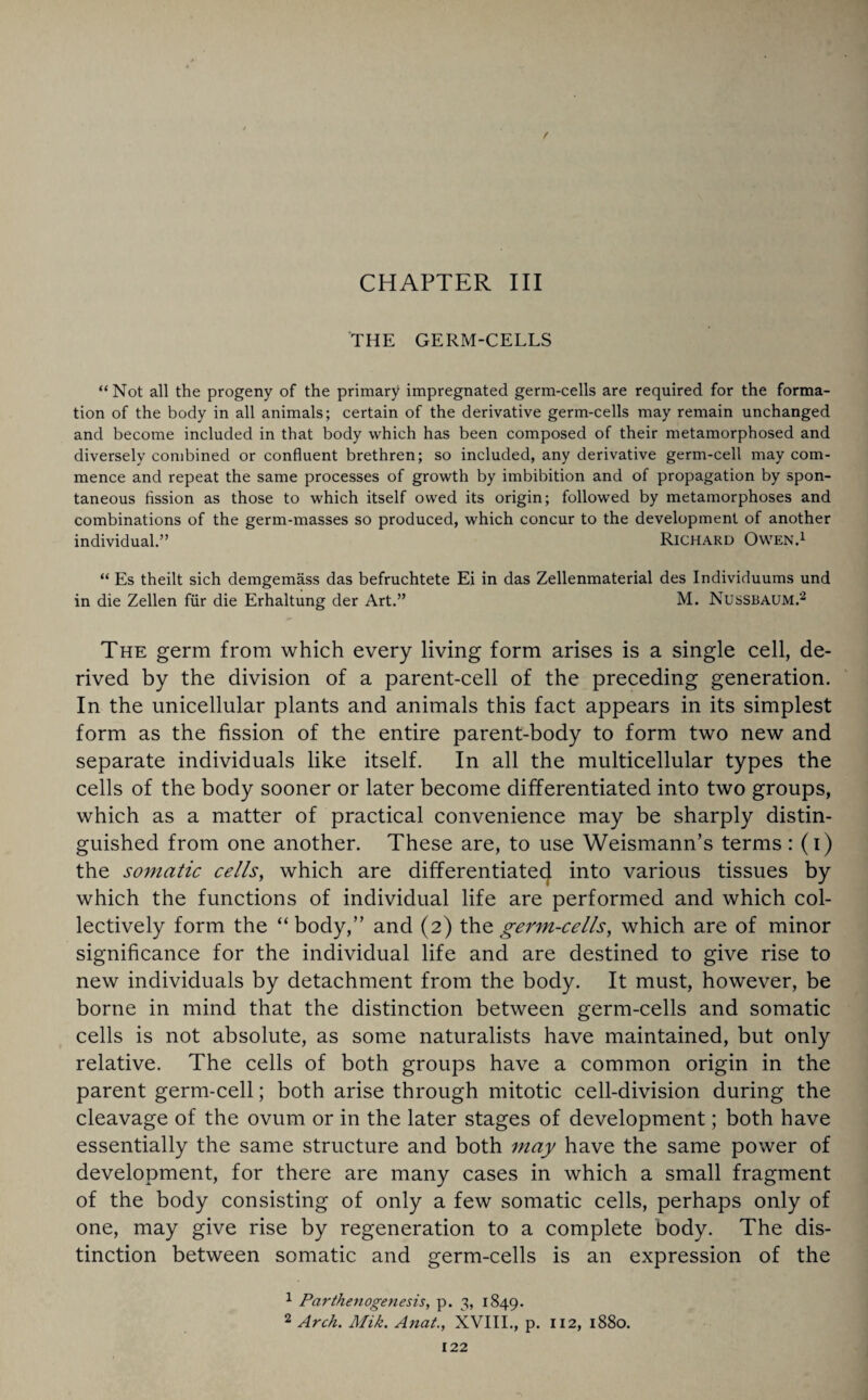 CHAPTER III . THE GERM-CELLS “Not all the progeny of the primary impregnated germ-cells are required for the forma¬ tion of the body in all animals; certain of the derivative germ-cells may remain unchanged and become included in that body which has been composed of their metamorphosed and diversely combined or confluent brethren; so included, any derivative germ-cell may com¬ mence and repeat the same processes of growth by imbibition and of propagation by spon¬ taneous fission as those to which itself owed its origin; followed by metamorphoses and combinations of the germ-masses so produced, which concur to the development of another individual.” Richard Owen.1 “ Es theilt sich clemgemass das befruchtete Ei in das Zellenmaterial des Individuums und in die Zellen fur die Erhaltung der Art.” M. Nussbaum.2 The germ from which every living form arises is a single cell, de¬ rived by the division of a parent-cell of the preceding generation. In the unicellular plants and animals this fact appears in its simplest form as the fission of the entire parent-body to form two new and separate individuals like itself. In all the multicellular types the cells of the body sooner or later become differentiated into two groups, which as a matter of practical convenience may be sharply distin¬ guished from one another. These are, to use Weismann’s terms: (i) the somatic cells, which are differentiate^ into various tissues by which the functions of individual life are performed and which col¬ lectively form the “ body,” and (2) the germ-cells, which are of minor significance for the individual life and are destined to give rise to new individuals by detachment from the body. It must, however, be borne in mind that the distinction between germ-cells and somatic cells is not absolute, as some naturalists have maintained, but only relative. The cells of both groups have a common origin in the parent germ-cell; both arise through mitotic cell-division during the cleavage of the ovum or in the later stages of development; both have essentially the same structure and both may have the same power of development, for there are many cases in which a small fragment of the body consisting of only a few somatic cells, perhaps only of one, may give rise by regeneration to a complete body. The dis¬ tinction between somatic and germ-cells is an expression of the 1 Parthenogenesis, p. 3, 1849. 2 Arch. Mik. Anat., XVIII., p. 112, 1880.