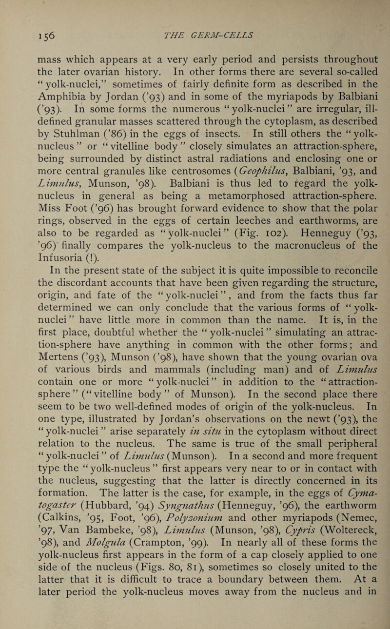 mass which appears at a very early period and persists throughout the later ovarian history. In other forms there are several so-called “ yolk-nuclei,” sometimes of fairly definite form as described in the Amphibia by Jordan (’93) and in some of the myriapods by Balbiani (’93). In some forms the numerous “yolk-nuclei” are irregular, ill- defined granular masses scattered through the cytoplasm, as described by Stuhlman (’86) in the eggs of insects. In still others the “yolk- nucleus” or “vitelline body” closely simulates an attraction-sphere, being surrounded by distinct astral radiations and enclosing one or more central granules like centrosomes (Geophilus, Balbiani, ’93, and Limulus, Munson, ’98). Balbiani is thus led to regard the yolk- nucleus in general as being a metamorphosed attraction-sphere. Miss Foot (’96) has brought forward evidence to show that the polar rings, observed in the eggs of certain leeches and earthworms, are also to be regarded as “yolk-nuclei” (Fig. 102). Henneguy (’93, ’96) finally compares the yolk-nucleus to the macronucleus of the Infusoria (!). In the present state of the subject it is quite impossible to reconcile the discordant accounts that have been given regarding the structure, origin, and fate of the “yolk-nuclei”, and from the facts thus far determined we can only conclude that the various forms of “ yolk- nuclei ” have little more in common than the name. It is, in the first place, doubtful whether the “ yolk-nuclei ” simulating an attrac¬ tion-sphere have anything in common with the other forms; and Mertens (’93), Munson (’98), have shown that the young ovarian ova of various birds and mammals (including man) and of Limulus contain one or more “ yolk-nuclei ” in addition to the “ attraction- sphere ”(“ vitelline body” of Munson). In the second place there seem to be two well-defined modes of origin of the yolk-nucleus. In one type, illustrated by Jordan’s observations on the newt (’93), the “ yolk-nuclei ” arise separately in situ in the cytoplasm without direct relation to the nucleus. The same is true of the small peripheral “ yolk-nuclei ” of Limulus (Munson). In a second and more frequent type the “ yolk-nucleus ” first appears very near to or in contact with the nucleus, suggesting that the latter is directly concerned in its formation. The latter is the case, for example, in the eggs of Cyma- togaster (Hubbard, ’94) Syngnathus (Henneguy, ’96), the earthworm (Calkins, ’95, Foot, ’96), Polyzonium and other myriapods (Nemec, ’97, Van Bambeke, ’98), Limulus (Munson, ’98), Cypris (Woltereck, ’98), and Molgtda (Crampton, ’99). In nearly all of these forms the yolk-nucleus first appears in the form of a cap closely applied to one side of the nucleus (Figs. 80, 81), sometimes so closely united to the latter that it is difficult to trace a boundary between them. At a later period the yolk-nucleus moves away from the nucleus and in