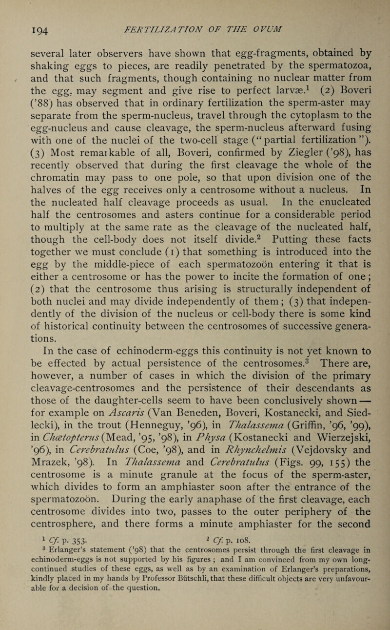 several later observers have shown that egg-fragments, obtained by shaking eggs to pieces, are readily penetrated by the spermatozoa, and that such fragments, though containing no nuclear matter from the egg, may segment and give rise to perfect larvae.1 (2) Boveri (’88) has observed that in ordinary fertilization the sperm-aster may separate from the sperm-nucleus, travel through the cytoplasm to the egg-nucleus and cause cleavage, the sperm-nucleus afterward fusing with one of the nuclei of the two-cell stage (“ partial fertilization ”). (3) Most remarkable of all, Boveri, confirmed by Ziegler (’98), has recently observed that during the first cleavage the whole of the chromatin may pass to one pole, so that upon division one of the halves of the egg receives only a centrosome without a nucleus. In the nucleated half cleavage proceeds as usual. In the enucleated half the centrosomes and asters continue for a considerable period to multiply at the same rate as the cleavage of the nucleated half, though the cell-body does not itself divide.2 Putting these facts together we must conclude (1) that something is introduced into the egg by the middle-piece of each spermatozoon entering it that is either a centrosome or has the power to incite the formation of one; (2) that the centrosome thus arising is structurally independent of both nuclei and may divide independently of them; (3) that indepen¬ dently of the division of the nucleus or cell-body there is some kind of historical continuity between the centrosomes of successive genera¬ tions. In the case of echinoderm-eggs this continuity is not yet known to be effected by actual persistence of the centrosomes.3 There are, however, a number of cases in which the division of the primary cleavage-centrosomes and the persistence of their descendants as those of the daughter-cells seem to have been conclusively shown — for example on Ascaris (Van Beneden, Boveri, Kostanecki, and Sied- lecki), in the trout (Henneguy, ’96), in Thalassema (Griffin, ’96, ’99), in Clicet op terns (Mead, ’95, ’98), in Physa (Kostanecki and Wierzejski, ’96), in Cerebratulns (Coe, ’98), and in Rhynchelmis (Vejdovsky and Mrazek, ’98). In Thalassema and Cerebratulns (Figs. 99, 155) the centrosome is a minute granule at the focus of the sperm-aster, which divides to form an amphiaster soon after the entrance of the spermatozoon. During the early anaphase of the first cleavage, each centrosome divides into two, passes to the outer periphery of the centrosphere, and there forms a minute amphiaster for the second 1 Cf P- 353- 2 Cf p. 108. 3 Erlanger’s statement (’98) that the centrosomes persist through the first cleavage in echinoderm-eggs is not supported by his figures ; and I am convinced from my own long- continued studies of these eggs, as well as by an examination of Erlanger’s preparations, kindly placed in my hands by Professor Biitschli, that these difficult objects are very unfavour¬ able for a decision of the question.